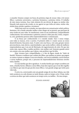 Quais de mim você procura?
69
o amanhã. Estamos sempre em busca da próxima etapa de nossas vidas e de nossos
filhos: o próximo aniversário, a próxima formatura, a próxima vitória. O trabalho
de mãe nunca termina. Essa visão otimista foi um divisor de águas na minha vida.
Quando tudo parecia dar errado, eu me agarrei ao que tinha em mãos, minha vida,
minha força, perdas e ganhos e recomecei.
Voltei mais uma vez a estudar, me especializei em comunicação verbal, política,
feminina e fui a fundo entender melhor como chegar até as pessoas, que precisam de
uma virada em suas vidas. Se transformar, como eu me transformei, compartilhando
conhecimento. Em treinamentos e palestras comecei a falar para dez, trinta, cinquen-
ta, cem, quinhentas pessoas sobre empreendedorismo e comunicação.
E na busca por conhecimento vi o mundo mudar. Esse é nosso tempo,
com todas as marcas, erros e acertos. O primeiro deles é o maior acesso ao nosso
desenvolvimento, buscamos mais. E junto com essa busca, vem uma geração menos
preconceituosa, mais aberta a oportunidades e que aceita melhor a ideia de mulheres
empreendedoras que é um ato de libertação, de engavetamento do mito. De que não
existe mãe, esposa, filha e mulher perfeita e sim mulher real. Somente quando entrei
em contato com essa mulher, que é plena e não perfeita é que fui feliz.
Hoje vivemos lares compartilhados, e o fim da figura sisuda do “chefe de
família”. Homens e mulheres que cuidam dos filhos, que ajudam no jantar, que pagam
as contas e tentam se adaptar a essa nova família, com novas realidades, novos homens
e novas mulheres, porque sim, o processo de empreendedorismo feminino envolve
toda a família.
E é essa família que devo agradecer. A minha família que sempre acreditou em
mim, a família Xavier, Albanez a meus filhos, hoje dois rapazes que só me dão orgulho
e ao Márcio que mais do que pai dos meus filhos, é um grande amigo que tenho para
vida toda.
E certa vez, conversando com um grande amigo ele me disse: Juliana, sua vida
tudo aconteceu ou cedo demais ou tarde demais, nada no tempo certo. E hoje, tenho
a certeza em dizer que tudo aconteceu no tempo certo, ou melhor... No meu tempo.
Juliana Albanez
 