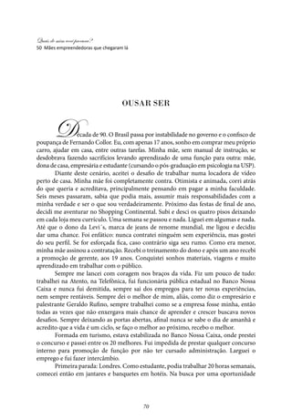 Quais de mim você procura?
70
50 Mães empreendedoras que chegaram lá
Ousar ser
Década de 90. O Brasil passa por instabilidade no governo e o confisco de
poupança de Fernando Collor. Eu, com apenas 17 anos, sonho em comprar meu próprio
carro, ajudar em casa, entre outras tarefas. Minha mãe, sem manual de instrução, se
desdobrava fazendo sacrifícios levando aprendizado de uma função para outra: mãe,
dona de casa, empresária e estudante (cursando o pós-graduação em psicologia na USP).
Diante deste cenário, aceitei o desafio de trabalhar numa locadora de vídeo
perto de casa. Minha mãe foi completamente contra. Otimista e animada, corri atrás
do que queria e acreditava, principalmente pensando em pagar a minha faculdade.
Seis meses passaram, sabia que podia mais, assumir mais responsabilidades com a
minha verdade e ser o que sou verdadeiramente. Próximo das festas de final de ano,
decidi me aventurar no Shopping Continental. Subi e desci os quatro pisos deixando
em cada loja meu currículo. Uma semana se passou e nada. Liguei em algumas e nada.
Até que o dono da Levi´s, marca de jeans de renome mundial, me ligou e decidiu
dar uma chance. Foi enfático: nunca contratei ninguém sem experiência, mas gostei
do seu perfil. Se for esforçada fica, caso contrário siga seu rumo. Como era menor,
minha mãe assinou a contratação. Recebi o treinamento do dono e após um ano recebi
a promoção de gerente, aos 19 anos. Conquistei sonhos materiais, viagens e muito
aprendizado em trabalhar com o público.
Sempre me lancei com coragem nos braços da vida. Fiz um pouco de tudo:
trabalhei na Atento, na Telefônica, fui funcionária pública estadual no Banco Nossa
Caixa e nunca fui demitida, sempre sai dos empregos para ter novas experiências,
nem sempre rentáveis. Sempre dei o melhor de mim, aliás, como diz o empresário e
palestrante Geraldo Rufino, sempre trabalhei como se a empresa fosse minha, então
todas as vezes que não enxergava mais chance de aprender e crescer buscava novos
desafios. Sempre deixando as portas abertas, afinal nunca se sabe o dia de amanhã e
acredito que a vida é um ciclo, se faço o melhor ao próximo, recebo o melhor.
Formada em turismo, estava estabilizada no Banco Nossa Caixa, onde prestei
o concurso e passei entre os 20 melhores. Fui impedida de prestar qualquer concurso
interno para promoção de função por não ter cursado administração. Larguei o
emprego e fui fazer intercâmbio.
Primeira parada: Londres. Como estudante, podia trabalhar 20 horas semanais,
comecei então em jantares e banquetes em hotéis. Na busca por uma oportunidade
 