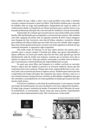 Quais de mim você procura?
72
futuro melhor do que o deles, e claro, com os pais perdidos como estão, o Instituto
concede o amparo necessário e apoio aos filhos. Vale lembrar também que o mercado
de trabalho cada vez exige mais qualificações, independente do cargo ou salário. O
conhecimento aliado à competência são fatores primários para a pessoa iniciar a sua
ascensão profissional; educação não é um mercado de ‘modismo’ e sim de necessidade.
Empreender foi a solução que encontrei pra ter uma renda melhor para minha
família, além da liberdade para acompanhar o crescimento das crianças. Não satisfeita
com toda a agitação da minha vida, no segundo semestre de 2016, vamos inaugurar
uma franquia da Zap Accessories, uma loja de bolsas, calçados e acessórios voltada
para mulheres de todas as idades que tem estilo. Será um novo desafio. Haja coragem.
Mas como é bom quando arriscamos e mesmo com medo seguimos na direção do que
realmente desejamos. A superação é algo revigorante.
Não tenha medo de fracassar ou do que outras pessoas vão pensar, pois o
caminho para o sucesso sempre é formado por falhas, que geram aprendizados e
depois melhorias. Eu morei por muitos anos fora do País, onde aprendi que não há
absolutamente nada de errado com tropeços, contanto que os mesmos erros não se
repitam ou sejam em vão. Acho que estamos começando a acreditar nisto no Brasil, o
que é essencial para o desenvolvimento do empreendedorismo no país.
Só quero que meus filhos não busquem só o melhor currículo no mercado.
Desejo e espero que eles ajudem as pessoas a se tornarem melhores. Quero que eles
construam junto com as pessoas. Porque, para mim, empreendedorismo é isso: cons-
truir junto com as pessoas que fazem a empresa crescer. Também quero deixar pra eles
a importância de sempre participar das conquistas dos outros, mostrar o que eu e o
meu marido fazemos e porque fazemos, inclusive as dificuldades, tangibilizar para que
eles entendam, e, principalmente, ter muita qualidade no tempo que se passa com eles,
mesmo sendo pouco.
O Universo é dinâmico e está cheio de transformações. E nós estamos vivendo
esse tempo de transformações, de curas, de abertura e do novo e alguns bons desafios...
O tempo urge, porque é momento de mudar. É momento de fazer diferente, de ousar.
Se transformem, se movimentem. Façam coisas que nunca fizeram. Experimentem
coisas que nunca experimentaram antes. Não vivam pouco, vivam muito.
Juliana de Oliveira Souto
 