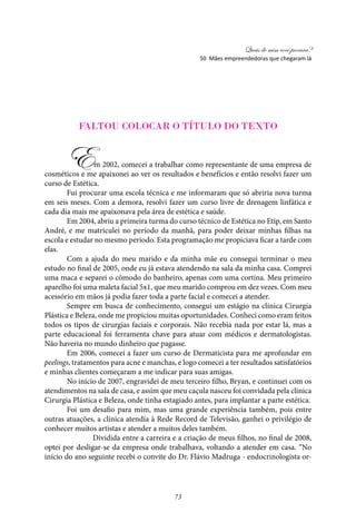 Quais de mim você procura?
73
Faltou colocar o título do texto
Em 2002, comecei a trabalhar como representante de uma empresa de
cosméticos e me apaixonei ao ver os resultados e benefícios e então resolvi fazer um
curso de Estética.
Fui procurar uma escola técnica e me informaram que só abriria nova turma
em seis meses. Com a demora, resolvi fazer um curso livre de drenagem linfática e
cada dia mais me apaixonava pela área de estética e saúde.
Em 2004, abriu a primeira turma do curso técnico de Estética no Etip, em Santo
André, e me matriculei no período da manhã, para poder deixar minhas filhas na
escola e estudar no mesmo período. Esta programação me propiciava ficar a tarde com
elas.
Com a ajuda do meu marido e da minha mãe eu consegui terminar o meu
estudo no final de 2005, onde eu já estava atendendo na sala da minha casa. Comprei
uma maca e separei o cômodo do banheiro, apenas com uma cortina. Meu primeiro
aparelho foi uma maleta facial 5x1, que meu marido comprou em dez vezes. Com meu
acessório em mãos já podia fazer toda a parte facial e comecei a atender.
Sempre em busca de conhecimento, consegui um estágio na clínica Cirurgia
Plástica e Beleza, onde me propiciou muitas oportunidades. Conheci como eram feitos
todos os tipos de cirurgias faciais e corporais. Não recebia nada por estar lá, mas a
parte educacional foi ferramenta chave para atuar com médicos e dermatologistas.
Não haveria no mundo dinheiro que pagasse.
Em 2006, comecei a fazer um curso de Dermaticista para me aprofundar em
peelings, tratamentos para acne e manchas, e logo comecei a ter resultados satisfatórios
e minhas clientes começaram a me indicar para suas amigas.
No início de 2007, engravidei de meu terceiro filho, Bryan, e continuei com os
atendimentos na sala de casa, e assim que meu caçula nasceu foi convidada pela clínica
Cirurgia Plástica e Beleza, onde tinha estagiado antes, para implantar a parte estética.
Foi um desafio para mim, mas uma grande experiência também, pois entre
outras atuações, a clínica atendia à Rede Record de Televisão, ganhei o privilégio de
conhecer muitos artistas e atender a muitos deles também.
Dividida entre a carreira e a criação de meus filhos, no final de 2008,
optei por desligar-se da empresa onde trabalhava, voltando a atender em casa. “No
início do ano seguinte recebi o convite do Dr. Flávio Madruga - endocrinologista or-
50 Mães empreendedoras que chegaram lá
 