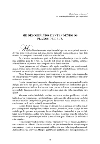 Quais de mim você procura?
75
50 Mães empreendedoras que chegaram lá
ME DESCOBRINDO E ENTENDENDO OS
PLANOS DE DEUS.
Minha história começa a ser formada logo nos meus primeiros meses
de vida com perda do meu pai ainda jovem, deixando minha mãe, eu e mais dois
irmãos. Foi uma perda lastimável, porém não avassaladora.
As primeiras memórias das quais me lembro quando criança, eram da minha
mãe correndo para lá e para cá, fazendo mil coisas ao mesmo tempo, tentando
administrar um orçamento apertado para cuidar de três sozinha.
Desde pequena eu entendi como tudo aquilo era difícil e que uma forma de
ajudar, era não dando trabalho. E com isso eu desenvolvi uma habilidade considerada
muito útil para aceitação na sociedade: ouvir mais do que falar.
Afinal de contas, as pessoas só querem saber de si mesmas e estão interessadas
em seus próprios problemas, ouvir e apenas concordar era uma forma de me sentir
mais aceita por todos.
E assim eu cresci, ouvindo muito e falando pouco, mas sempre prestando muita
atenção em tudo, nos gestos, nos olhares e principalmente nos sentimentos que as
pessoas transmitiam ao falar. Sentimentos esses, que normalmente expressavam alguma
necessidade, das quais eu tentava compreender, mas ainda não tinha maturidade para
ajudar.
Mas essa minha habilidade também me trouxe muitos problemas, pois de
tanto absorver pensamentos e sentimentos dos outros, eu não sabia quem eu era. Sofri
muito ao escolher uma profissão, pois gostava de tudo um pouco e muito de nada. E
este impasse me levou às mais diferentes escolhas.
Dentro de mim haviam vozes que ora diziam: faça o que você aprendeu, estude
para conseguir um emprego fixo, carteira assinada, benefícios, afinal você já irá bem
mais longe do que seus antepassados foram. Ora diziam: vá descobrir o que você de
fazer, o que te satisfaz, a vida é curta demais para fazer o que não se gosta. Enfim, vivi
esses impasses até pouco tempo atrás e posso afirmar que a liberdade da indecisão é
estarrecedora.
Hoje consigo perceber que a decisão de empreender veio aos poucos, quebrando
uma corrente de cada vez. E tudo teve início na época do vestibular, em que troquei
uma vaga em Letras em uma universidade pública por uma bolsa integral no curso de
Administração de Empresas. Mas por quê? Dizem que formamos nossa personalidade
 