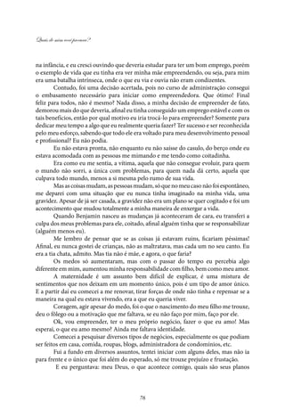 Quais de mim você procura?
76
na infância, e eu cresci ouvindo que deveria estudar para ter um bom emprego, porém
o exemplo de vida que eu tinha era ver minha mãe empreendendo, ou seja, para mim
era uma batalha intrínseca, onde o que eu via e ouvia não eram condizentes.
Contudo, foi uma decisão acertada, pois no curso de administração consegui
o embasamento necessário para iniciar como empreendedora. Que ótimo! Final
feliz para todos, não é mesmo? Nada disso, a minha decisão de empreender de fato,
demorou mais do que deveria, afinal eu tinha conseguido um emprego estável e com os
tais benefícios, então por qual motivo eu iria trocá-lo para empreender? Somente para
dedicar meu tempo a algo que eu realmente queria fazer? Ter sucesso e ser reconhecida
pelo meu esforço, sabendo que todo ele era voltado para meu desenvolvimento pessoal
e profissional? Eu não podia.
Eu não estava pronta, não enquanto eu não saísse do casulo, do berço onde eu
estava acomodada com as pessoas me mimando e me tendo como coitadinha.
Era como eu me sentia, a vítima, aquela que não consegue evoluir, para quem
o mundo não sorri, a única com problemas, para quem nada dá certo, aquela que
culpava todo mundo, menos a si mesma pelo rumo de sua vida.
Masascoisasmudam,aspessoasmudam,sóquenomeucasonãofoiespontâneo,
me deparei com uma situação que eu nunca tinha imaginado na minha vida, uma
gravidez. Apesar de já ser casada, a gravidez não era um plano se quer cogitado e foi um
acontecimento que mudou totalmente a minha maneira de enxergar a vida.
Quando Benjamin nasceu as mudanças já aconteceram de cara, eu transferi a
culpa dos meus problemas para ele, coitado, afinal alguém tinha que se responsabilizar
(alguém menos eu).
Me lembro de pensar que se as coisas já estavam ruins, ficariam péssimas!
Afinal, eu nunca gostei de crianças, não as maltratava, mas cada um no seu canto. Eu
era a tia chata, admito. Mas tia não é mãe, e agora, o que faria?
Os medos só aumentaram, mas com o passar do tempo eu percebia algo
diferente em mim, aumentou minha responsabilidade com filho, bem como meu amor.
A maternidade é um assunto bem difícil de explicar, é uma mistura de
sentimentos que nos deixam em um momento único, pois é um tipo de amor único.
E a partir daí eu comecei a me renovar, tirar forças de onde não tinha e repensar se a
maneira na qual eu estava vivendo, era a que eu queria viver.
Coragem, agir apesar do medo, foi o que o nascimento do meu filho me trouxe,
deu o fôlego ou a motivação que me faltava, se eu não faço por mim, faço por ele.
Ok, vou empreender, ter o meu próprio negócio, fazer o que eu amo! Mas
esperai, o que eu amo mesmo? Ainda me faltava identidade.
Comecei a pesquisar diversos tipos de negócios, especialmente os que podiam
ser feitos em casa, comida, roupas, blogs, administradora de condomínios, etc.
Fui a fundo em diversos assuntos, tentei iniciar com alguns deles, mas não ia
para frente e o único que foi além do esperado, só me trouxe prejuízo e frustação.
E eu perguntava: meu Deus, o que acontece comigo, quais são seus planos
 