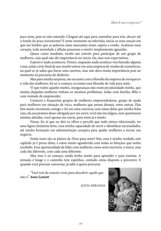 Quais de mim você procura?
77
para mim, pois eu não entendo. Cheguei até aqui para caminhar para trás, descer até
o fundo do poço novamente? E neste momento na televisão, inicia-se uma oração em
que me lembro que as palavras mais marcantes eram: espera e confia. Acalmou meu
coração, toda ansiedade e aflição passaram e resolvi simplesmente aguardar.
Quase como imediato, recebi um convite para participar de um grupo de
mulheres, cujo qual não dei importância no início, fui, mas sem expectativas.
Esperei e nada aconteceu. Pensei, enquanto nada acontece vou fazendo alguma
coisa, então certo final de ano resolvi entrar em uma empresa de vendas de cosméticos,
na qual eu já sabia que havia uma carreira, mas não dava muita importância pois no
momento só precisava de dinheiro.
Mas para minha surpresa, me encantei com a filosofia da empresa de enriquecer
a vida das mulheres, foi só o começo, eu tomei essa filosofia de vida para mim.
Vi que todos aqueles medos, inseguranças não eram peculiaridade minha, que
muitas daquelas mulheres tinham os mesmos problemas, todas com família, filho e
com vontade de empreender.
Comecei a frequentar grupos de mulheres empreendedoras, grupo de ajuda
para mulheres em situação de risco, mulheres que amam demais, entre outras. Elas
têm muito incomum comigo e foi em uma conversa com umas delas que minha ficha
caiu, ela aos prantos disse: obrigada por me ouvir, você não me julgou, nem questionou
minhas atitudes, você apenas me ouviu, para mim já é muito.
Nossa, foi aí que eu abri os olhos e percebi que tudo estava relacionado, ter
uma figura feminina forte, essa minha capacidade de ouvir e identificar necessidades,
até minha formação em administração conspira para ajudar mulheres a iniciar seu
negócio.
Então esses são os planos de Deus para mim? Sim, essa é minha verdade, este
capítulo já é prova disto, e estou muito agradecida com todas as bênçãos que tenho
recebido. Essa oportunidade de lidar com mulheres, esses seres incríveis, é única, mas
cada dia diferente, com cada uma diferente.
Mas esse é só começo, ainda tenho muito para aprender e para ensinar. A
jornada é longe e o caminho tem espinhos, contudo estou disposta a percorrer. E
quando você precisar conversar, já sabe a quem procurar.
“Você tem de cometer erros para descobrir aquilo que
não é.” Anne Lamott
Kátia Miranda
 