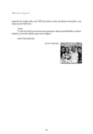 Quais de mim você procura?
80
empreitei em minha vida, cujo CNPJ tem datas e horas de abertura marcadas e cuja
razão social é MÃE S/A.
Frase :
“A vida não oferece promessas nem garantias, apenas possibilidades e oportu-
nidades, só vive de verdade, quem tem coragem.”
Autor Desconhecido
Katia Teixeira
 