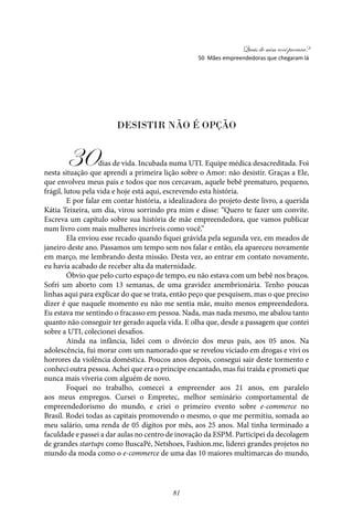 Quais de mim você procura?
81
Desistir não é opção
30dias de vida. Incubada numa UTI. Equipe médica desacreditada. Foi
nesta situação que aprendi a primeira lição sobre o Amor: não desistir. Graças a Ele,
que envolveu meus pais e todos que nos cercavam, aquele bebê prematuro, pequeno,
frágil, lutou pela vida e hoje está aqui, escrevendo esta história.
E por falar em contar história, a idealizadora do projeto deste livro, a querida
Kátia Teixeira, um dia, virou sorrindo pra mim e disse: “Quero te fazer um convite.
Escreva um capítulo sobre sua história de mãe empreendedora, que vamos publicar
num livro com mais mulheres incríveis como você.”
Ela enviou esse recado quando fiquei grávida pela segunda vez, em meados de
janeiro deste ano. Passamos um tempo sem nos falar e então, ela apareceu novamente
em março, me lembrando desta missão. Desta vez, ao entrar em contato novamente,
eu havia acabado de receber alta da maternidade.
Óbvio que pelo curto espaço de tempo, eu não estava com um bebê nos braços.
Sofri um aborto com 13 semanas, de uma gravidez anembrionária. Tenho poucas
linhas aqui para explicar do que se trata, então peço que pesquisem, mas o que preciso
dizer é que naquele momento eu não me sentia mãe, muito menos empreendedora.
Eu estava me sentindo o fracasso em pessoa. Nada, mas nada mesmo, me abalou tanto
quanto não conseguir ter gerado aquela vida. E olha que, desde a passagem que contei
sobre a UTI, colecionei desafios.
Ainda na infância, lidei com o divórcio dos meus pais, aos 05 anos. Na
adolescência, fui morar com um namorado que se revelou viciado em drogas e vivi os
horrores da violência doméstica. Poucos anos depois, consegui sair deste tormento e
conheci outra pessoa. Achei que era o príncipe encantado, mas fui traída e prometi que
nunca mais viveria com alguém de novo.
Foquei no trabalho, comecei a empreender aos 21 anos, em paralelo
aos meus empregos. Cursei o Empretec, melhor seminário comportamental de
empreendedorismo do mundo, e criei o primeiro evento sobre e-commerce no
Brasil. Rodei todas as capitais promovendo o mesmo, o que me permitiu, somada ao
meu salário, uma renda de 05 dígitos por mês, aos 25 anos. Mal tinha terminado a
faculdade e passei a dar aulas no centro de inovação da ESPM. Participei da decolagem
de grandes startups como BuscaPé, Netshoes, Fashion.me, liderei grandes projetos no
mundo da moda como o e-commerce de uma das 10 maiores multimarcas do mundo,
50 Mães empreendedoras que chegaram lá
 