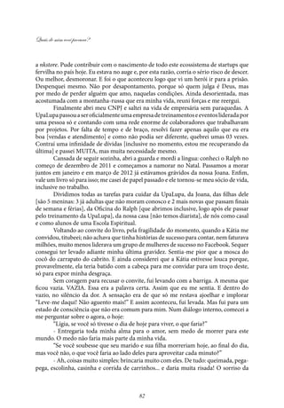 Quais de mim você procura?
82
a nkstore. Pude contribuir com o nascimento de todo este ecossistema de startups que
fervilha no país hoje. Eu estava no auge e, por esta razão, corria o sério risco de descer.
Ou melhor, desmoronar. E foi o que aconteceu logo que vi um herói ir para a prisão.
Despenquei mesmo. Não por desapontamento, porque só quem julga é Deus, mas
por medo de perder alguém que amo, naquelas condições. Ainda desorientada, mas
acostumada com a montanha-russa que era minha vida, reuni forças e me reergui.
Finalmente abri meu CNPJ e saltei na vida de empresária sem paraquedas. A
UpaLupapassouaseroficialmenteumaempresadetreinamentoseeventoslideradapor
uma pessoa só e contando com uma rede enorme de colaboradores que trabalhavam
por projetos. Por falta de tempo e de braço, resolvi fazer apenas aquilo que eu era
boa [vendas e atendimento] e como não podia ser diferente, quebrei umas 03 vezes.
Contraí uma infinidade de dívidas [inclusive no momento, estou me recuperando da
última] e passei MUITA, mas muita necessidade mesmo.
Cansada de seguir sozinha, abri a guarda e mordi a língua: conheci o Ralph no
começo de dezembro de 2011 e começamos a namorar no Natal. Passamos a morar
juntos em janeiro e em março de 2012 já estávamos grávidos da nossa Joana. Enfim,
vale um livro só para isso; me casei de papel passado e ele tornou-se meu sócio de vida,
inclusive no trabalho.
Dividimos todas as tarefas para cuidar da UpaLupa, da Joana, das filhas dele
[são 5 meninas: 3 já adultas que não moram conosco e 2 mais novas que passam finais
de semana e férias], da Oficina do Ralph [que abrimos inclusive, logo após ele passar
pelo treinamento da UpaLupa], da nossa casa [não temos diarista], de nós como casal
e como alunos de uma Escola Espiritual.
Voltando ao convite do livro, pela fragilidade do momento, quando a Kátia me
convidou, titubeei; não achava que tinha histórias de sucesso para contar, nem faturava
milhões, muito menos liderava um grupo de mulheres de sucesso no Facebook. Sequer
consegui ter levado adiante minha última gravidez. Sentia-me pior que a mosca do
cocô do carrapato do cabrito. E ainda considerei que a Kátia estivesse louca porque,
provavelmente, ela teria batido com a cabeça para me convidar para um troço deste,
só para expor minha desgraça.
Sem coragem para recusar o convite, fui levando com a barriga. A mesma que
ficou vazia. VAZIA. Essa era a palavra certa. Assim que eu me sentia. E dentro do
vazio, no silêncio da dor. A sensação era de que só me restava ajoelhar e implorar
“Leve-me daqui! Não aguento mais!” E assim aconteceu, fui levada. Mas fui para um
estado de consciência que não era comum para mim. Num diálogo interno, comecei a
me perguntar sobre o agora, o hoje:
“Lígia, se você só tivesse o dia de hoje para viver, o que faria?”
- Entregaria toda minha alma para o amor, sem medo de morrer para este
mundo. O medo não faria mais parte da minha vida.
“Se você soubesse que seu marido e sua filha morreriam hoje, ao final do dia,
mas você não, o que você faria ao lado deles para aproveitar cada minuto?”
- Ah, coisas muito simples: brincaria muito com eles. De tudo: queimada, pega-
pega, escolinha, casinha e corrida de carrinhos... e daria muita risada! O sorriso da
 