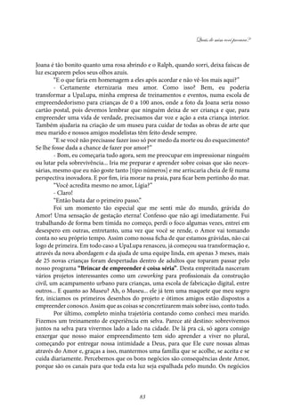 Quais de mim você procura?
83
Joana é tão bonito quanto uma rosa abrindo e o Ralph, quando sorri, deixa faíscas de
luz escaparem pelos seus olhos azuis.
“E o que faria em homenagem a eles após acordar e não vê-los mais aqui?”
- Certamente eternizaria meu amor. Como isso? Bem, eu poderia
transformar a UpaLupa, minha empresa de treinamentos e eventos, numa escola de
empreendedorismo para crianças de 0 a 100 anos, onde a foto da Joana seria nosso
cartão postal, pois devemos lembrar que ninguém deixa de ser criança e que, para
empreender uma vida de verdade, precisamos dar voz e ação a esta criança interior.
Também ajudaria na criação de um museu para cuidar de todas as obras de arte que
meu marido e nossos amigos modelistas têm feito desde sempre.
“E se você não precisasse fazer isso só por medo da morte ou do esquecimento?
Se lhe fosse dada a chance de fazer por amor?”
- Bom, eu começaria tudo agora, sem me preocupar em impressionar ninguém
ou lutar pela sobrevivência... Iria me preparar e aprender sobre coisas que são neces-
sárias, mesmo que eu não goste tanto [tipo números] e me arriscaria cheia de fé numa
perspectiva inovadora. E por fim, iria morar na praia, para ficar bem pertinho do mar.
“Você acredita mesmo no amor, Lígia?”
- Claro!
“Então basta dar o primeiro passo.”
Foi um momento tão especial que me senti mãe do mundo, grávida do
Amor! Uma sensação de gestação eterna! Confesso que não agi imediatamente. Fui
trabalhando de forma bem tímida no começo, perdi o foco algumas vezes, entrei em
desespero em outras, entretanto, uma vez que você se rende, o Amor vai tomando
conta no seu próprio tempo. Assim como nossa ficha de que estamos grávidas, não cai
logo de primeira. Em todo caso a UpaLupa renasceu, já começou sua transformação e,
através da nova abordagem e da ajuda de uma equipe linda, em apenas 3 meses, mais
de 25 novas crianças foram despertadas dentro de adultos que toparam passar pelo
nosso programa “Brincar de empreender é coisa séria”. Desta empreitada nasceram
vários projetos interessantes como um coworking para profissionais da construção
civil, um acampamento urbano para crianças, uma escola de fabricação digital, entre
outros... E quanto ao Museu? Ah, o Museu... ele já tem uma maquete que meu sogro
fez, iniciamos os primeiros desenhos do projeto e ótimos amigos estão dispostos a
empreender conosco. Assim que as coisas se concretizarem mais sobre isso, conto tudo.
Por último, completo minha trajetória contando como conheci meu marido.
Fizemos um treinamento de experiência em selva. Parece até destino: sobrevivemos
juntos na selva para vivermos lado a lado na cidade. De lá pra cá, só agora consigo
enxergar que nosso maior empreendimento tem sido aprender a viver no plural,
começando por entregar nossa intimidade a Deus, para que Ele cure nossas almas
através do Amor e, graças a isso, mantermos uma família que se acolhe, se aceita e se
cuida diariamente. Percebemos que os bons negócios são consequências deste Amor,
porque são os canais para que toda esta luz seja espalhada pelo mundo. Os negócios
 