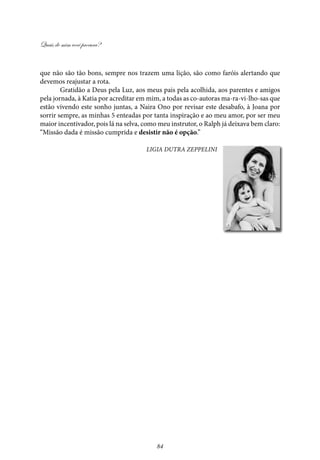 Quais de mim você procura?
84
que não são tão bons, sempre nos trazem uma lição, são como faróis alertando que
devemos reajustar a rota.
Gratidão a Deus pela Luz, aos meus pais pela acolhida, aos parentes e amigos
pela jornada, à Katia por acreditar em mim, a todas as co-autoras ma-ra-vi-lho-sas que
estão vivendo este sonho juntas, a Naira Ono por revisar este desabafo, à Joana por
sorrir sempre, as minhas 5 enteadas por tanta inspiração e ao meu amor, por ser meu
maior incentivador, pois lá na selva, como meu instrutor, o Ralph já deixava bem claro:
“Missão dada é missão cumprida e desistir não é opção.”
Ligia Dutra Zeppelini
 
