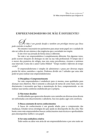 Quais de mim você procura?
85
Empreendedorismo de Mãe é diferente?
Ser Mãe é um grande desafio e também um privilégio imenso que Deus
pode conceder à mulher!
No entanto é necessário ter parâmetros para atuar neste papel, ter o cuidado de
não ser refém de um sistema e das exigências que a sociedade nos impõe.
E sim viver sua jornada de forma única e diferente.
Ser mãe e ser empreendedora é completamente diferente. Em algumas vezes,
pode ocorrer situações de destaque ou não na sua vida profissional. O tempo não é
o mover dos ponteiros do relógio, mas sim como percebemos, vivemos e sentimos
esse intervalo. Como diz o autor Carlos Hildorf “Tempo medido é diferente do tempo
vivido”.
O empreendedorismo é simples de administrar e passa por diversas etapas
porém há vários caminhos e opções. Podemos dividir em 5 atitudes que uma mãe
pode ter para realizar esse empreendedorismo:
1) Disciplina e Comprometimento
Ser mãe empreendedora é estabelecer para si mesma, essas qualidades para
alcançar seus objetivos. Não é somente a colocação de metas de como fazer, mas sim
diariamente é necessário que haja a manutenção do foco, comprometendo- se em
realizar suas tarefas conforme estabelecido por si própria.
2) Não temer desafios
As dificuldades que aparecerão durante o seu caminho em diversas áreas devem
ser enfrentadas com discernimento e sabedoria. Isso nos ajuda a agir com coerência.
3) Busca constante de novos conhecimentos
A busca do conhecimento é um grande aliado, para a compreensão das
mudanças. Estudar novas estratégias de ação ajuda no desempenho do dia a dia. Não
hesite como mãe empreendedora buscar conhecimentos mais técnicos e aprofundados
para desempenhar melhor o seu papel.
4) Ser uma sonhadora criativa
Todo sonho ou ideia vem atrás de um empreendedorismo e por esta razão ser
50 Mães empreendedoras que chegaram lá
 