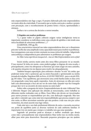 Quais de mim você procura?
86
mãe empreendedora não foge a regra. O projeto elaborado pela mãe empreendedora
vai muito além da criatividade. É necessário que se tenha convicção e analise o projeto
com precaução, com o reconhecimento de pontos fortes e fracos, oportunidades e
ameaças.
Sonhar e ter a certeza das decisões a serem tomadas.
5) Rapidez em resolver problemas
“(...) quase todos os papeis culturais exigem varias inteligências torna-se
importante considerar os indivíduos como uma coleção de aptidões e não tendo uma
única faculdade de solucionar problemas (...)”
(GARDNER, 1995 pg 30).
Uma característica essencial nas mães empreendedoras deve ser o dinamismo
poisestevailhedarumaamplitudeeumacapacidademaiorpararesolverosproblemas.
Isso conseguimos com uma revisão constante na nossa rotina de trabalho. Adquirindo
autoconfiança e independência para administrar os problemas que surgem.
Ser Mãe é uma experiência inesquecível... mas ser Mãe Empreendedora nem se fala!
Iniciei minha carreira muito antes dos meus filhos pensarem vir ao mundo.
É isso mesmo! Já tinha em mente, como poderia galgar os degraus de uma escada, e
principalmente, como iria ultrapassar as barreiras que iriam surgir em meu caminho,
e de quantas situações iria me deparar para resolve-las adequadamente.
Também busquei capacitação, para enfrentar e desatar “os nós” de cordas, que
poderiam tentar reter o potencial, que eu estava buscando e aprimorando na minha
jornada de trabalho. Napoleon Hill, no livro, A LEI DO TRIUNFO - para o século XXI,
pg 185 relata: “Um equilibrista, que atravessava uma corda bamba todos os dias certa
vez perguntado como fazia aquilo respondeu: Antes de atravessar, eu olho pro outro
lado com determinação e foco até me ver do outro lado. Quando vejo fico tranquilo
porque daí é só ir ao encontro de mim mesmo no outro lado.”
Enfim volto a pergunta do início: Empreendedorismo de mãe é diferente? Sim
é diferente: Requer uma aplicação das atitudes já mencionadas, como trabalhar as
diferentes tarefas realizadas com os filhos. Esses filhos não devem ser terceirizados
para outros possam se responsabilizar por eles, com dedicação exagerada. Mas tem
que saber e entender que como mãe tem responsabilidades que precisa cumprir e por
esta razão, os filhos necessitam assimilar que não perdem a mãe mas sim por certos
momentos, ela estará ausente mas logo voltara.
Cada mãe tem o seu lado profissional diferente da outra e necessita encontrar
seu ponto de equilíbrio junto as diversas variáveis de cada ambiente familiar. O
importante é ter em mente que o tempo e o trabalho tem que estar ajustados.
Seguindo tal premissa pode-se alcançar o melhor resultado que deseja
como mãe e principalmente mãe empreendedora Hoje tenho isso na minha mente,
olhar para mim para desenvolver. Buscando pequenos princípios que me ajudem
 