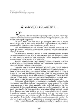 Quais de mim você procura?
88
Quão doce é a palavra mãe...
Escrever sobre maternidade é algo enriquecedor para mim. Não é jargão
nem sentimentalismo afirmar que meus filhos são a melhor parte de mim... Uma parte
dividida em três pedaços perfeitos.
Eles são o brilho dos meus olhos que enxergam futuro, são as canções
melodiosas que saem de meus lábios, frutos doces... O pulsar do meu coração fora do
ritmo atendendo aos tantos chamados de mamãe, mamãe, mamãe...
Meus filhos são meus maiores, melhores e mais honrosos prêmios. Os mais
dignos que já recebi... E eu tenho recebido vários justamente por meu trabalho com a
Educação da Infância.
Mas eles são os principais, pois eu os recebi como um presente de Deus.
Eles vieram embrulhados em laços de amor e ternura, para me outorgar o diploma
de “Mãe”, o título de mestre em amor, doutora em carinho com pós-doutorado em
relacionamentos. E com especialização constante!
A doçura da maternidade é algo tão nobre quanto misterioso e falar sobre
os filhos, sobre os caminhos que trilhamos por causa deles é algo extraordinário...
Faltam-me palavras e sobram-me sentimentos.
Para quem não me conhece, sou Lilian Fernandes, mãe de três pequenas
(grandes e raras) joias preciosas: Emanuelly, Isabelly Munick e Lincoln, casada há 13
anos com o Márcio, escritora e realizadora de sonhos. Tenho experiência na Educação
há mais de vinte anos, mas foi justamente a maternidade que me trouxe maturidade
e conhecimento prático do “outro lado”- a família. Sou autora da “Coleção Mabelin”,
cujo mote é “Cada família é um reino”. Neste trabalho eu falo sobre princípios e valores
para crianças, focando nos valores familiares- que são a base para toda a vida.
Os livros da coleção Mabelin foram inspirados e dedicados à minha família,
especialmente meus filhos, sendo que cada um ganhou um personagem: Um príncipe
e duas princesas do meu reino encantado, porém real...Cada um tem seu livro
especialmente dedicado, onde expresso meu amor por eles, mas também deixo um
recado e um legado: Que cada criança deve ser amada e cuidada com toda essência
do ser humano, que cada família é um reino, independentemente de qualquer
circunstância, cada casa é um castelo, não importando se de fato é um castelo ou um
casebre... A mensagem que eu levo é que todos têm direito à felicidade de fato e esta
começa na base da família. Eu trato meus filhos dessa forma, eu ensino-os assim e eles
estão não só aprendendo, como propagando meus ensinamentos por onde passam...
Minha pequena Manuzinha, a primogênita, me enche de orgulho ao escrever
50 Mães empreendedoras que chegaram lá
 