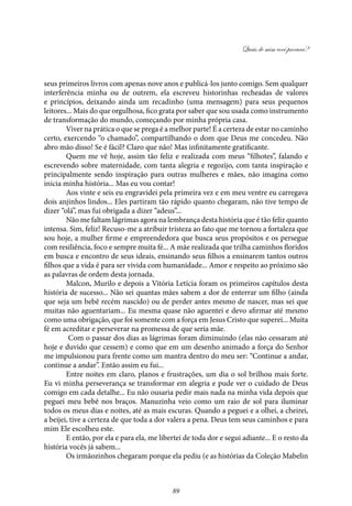 Quais de mim você procura?
89
seus primeiros livros com apenas nove anos e publicá-los junto comigo. Sem qualquer
interferência minha ou de outrem, ela escreveu historinhas recheadas de valores
e princípios, deixando ainda um recadinho (uma mensagem) para seus pequenos
leitores... Mais do que orgulhosa, fico grata por saber que sou usada como instrumento
de transformação do mundo, começando por minha própria casa.
Viver na prática o que se prega é a melhor parte! É a certeza de estar no caminho
certo, exercendo “o chamado”, compartilhando o dom que Deus me concedeu. Não
abro mão disso! Se é fácil? Claro que não! Mas infinitamente gratificante.
Quem me vê hoje, assim tão feliz e realizada com meus “filhotes”, falando e
escrevendo sobre maternidade, com tanta alegria e regozijo, com tanta inspiração e
principalmente sendo inspiração para outras mulheres e mães, não imagina como
inicia minha história... Mas eu vou contar!
Aos vinte e seis eu engravidei pela primeira vez e em meu ventre eu carregava
dois anjinhos lindos... Eles partiram tão rápido quanto chegaram, não tive tempo de
dizer “olá”, mas fui obrigada a dizer “adeus”...
Não me faltam lágrimas agora na lembrança desta história que é tão feliz quanto
intensa. Sim, feliz! Recuso-me a atribuir tristeza ao fato que me tornou a fortaleza que
sou hoje, a mulher firme e empreendedora que busca seus propósitos e os persegue
com resiliência, foco e sempre muita fé... A mãe realizada que trilha caminhos floridos
em busca e encontro de seus ideais, ensinando seus filhos a ensinarem tantos outros
filhos que a vida é para ser vivida com humanidade... Amor e respeito ao próximo são
as palavras de ordem desta jornada.
Malcon, Murilo e depois a Vitória Letícia foram os primeiros capítulos desta
história de sucesso... Não sei quantas mães sabem a dor de enterrar um filho (ainda
que seja um bebê recém nascido) ou de perder antes mesmo de nascer, mas sei que
muitas não aguentariam... Eu mesma quase não aguentei e devo afirmar até mesmo
como uma obrigação, que foi somente com a força em Jesus Cristo que superei... Muita
fé em acreditar e perseverar na promessa de que seria mãe.
Com o passar dos dias as lágrimas foram diminuindo (elas não cessaram até
hoje e duvido que cessem) e como que em um desenho animado a força do Senhor
me impulsionou para frente como um mantra dentro do meu ser: “Continue a andar,
continue a andar”. Então assim eu fui...
Entre noites em claro, planos e frustrações, um dia o sol brilhou mais forte.
Eu vi minha perseverança se transformar em alegria e pude ver o cuidado de Deus
comigo em cada detalhe... Eu não ousaria pedir mais nada na minha vida depois que
peguei meu bebê nos braços. Manuzinha veio como um raio de sol para iluminar
todos os meus dias e noites, até as mais escuras. Quando a peguei e a olhei, a cheirei,
a beijei, tive a certeza de que toda a dor valera a pena. Deus tem seus caminhos e para
mim Ele escolheu este.
E então, por ela e para ela, me libertei de toda dor e segui adiante... E o resto da
história vocês já sabem...
Os irmãozinhos chegaram porque ela pediu (e as histórias da Coleção Mabelin
 