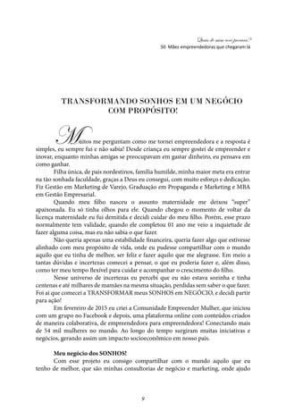 Quais de mim você procura?
9
50 Mães empreendedoras que chegaram lá
Transformando SONHOS em um negócio
com propósito!
Muitos me perguntam como me tornei empreendedora e a resposta é
simples, eu sempre fui e não sabia! Desde criança eu sempre gostei de empreender e
inovar, enquanto minhas amigas se preocupavam em gastar dinheiro, eu pensava em
como ganhar.
Filha única, de pais nordestinos, família humilde, minha maior meta era entrar
na tão sonhada faculdade, graças a Deus eu consegui, com muito esforço e dedicação.
Fiz Gestão em Marketing de Varejo, Graduação em Propaganda e Marketing e MBA
em Gestão Empresarial.
Quando meu filho nasceu o assunto maternidade me deixou “super”
apaixonada. Eu só tinha olhos para ele. Quando chegou o momento de voltar da
licença maternidade eu fui demitida e decidi cuidar do meu filho. Porém, esse prazo
normalmente tem validade, quando ele completou 01 ano me veio a inquietude de
fazer alguma coisa, mas eu não sabia o que fazer.
Não queria apenas uma estabilidade financeira, queria fazer algo que estivesse
alinhado com meu propósito de vida, onde eu pudesse compartilhar com o mundo
aquilo que eu tinha de melhor, ser feliz e fazer aquilo que me alegrasse. Em meio a
tantas dúvidas e incertezas comecei a pensar, o que eu poderia fazer e, além disso,
como ter meu tempo flexível para cuidar e acompanhar o crescimento do filho.
Nesse universo de incertezas eu percebi que eu não estava sozinha e tinha
centenas e até milhares de mamães na mesma situação, perdidas sem saber o que fazer.
Foi ai que comecei a TRANSFORMAR meus SONHOS em NEGÓCIO, e decidi partir
para ação!
Em fevereiro de 2015 eu criei a Comunidade Empreender Mulher, que iniciou
com um grupo no Facebook e depois, uma plataforma online com conteúdos criados
de maneira colaborativa, de empreendedora para empreendedora! Conectando mais
de 54 mil mulheres no mundo. Ao longo do tempo surgiram muitas iniciativas e
negócios, gerando assim um impacto socioeconômico em nosso país.
Meu negócio dos SONHOS!
Com esse projeto eu consigo compartilhar com o mundo aquilo que eu
tenho de melhor, que são minhas consultorias de negócio e marketing, onde ajudo
 
