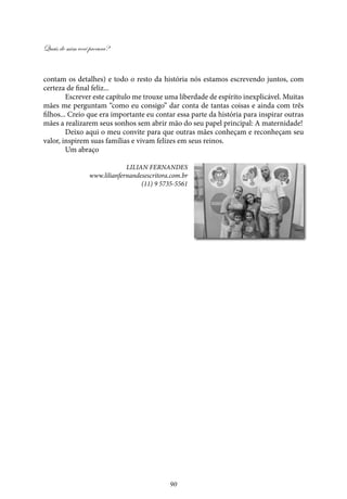 Quais de mim você procura?
90
contam os detalhes) e todo o resto da história nós estamos escrevendo juntos, com
certeza de final feliz...
Escrever este capítulo me trouxe uma liberdade de espírito inexplicável. Muitas
mães me perguntam “como eu consigo” dar conta de tantas coisas e ainda com três
filhos... Creio que era importante eu contar essa parte da história para inspirar outras
mães a realizarem seus sonhos sem abrir mão do seu papel principal: A maternidade!
Deixo aqui o meu convite para que outras mães conheçam e reconheçam seu
valor, inspirem suas famílias e vivam felizes em seus reinos.
Um abraço
Lilian Fernandes
www.lilianfernandesescritora.com.br
(11) 9 5735-5561
 