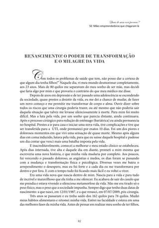 Quais de mim você procura?
91
Renascimento! O poder de transformação
e o milagre da vida
Com todos os problemas de saúde que tem, não posso dar a certeza de
que algum dia tenha filhos!” Naquele dia, vi meu mundo desmoronar completamente,
aos 23 anos. Mais de 80 quilos me separavam do meu sonho de ser mãe, mas decidi
que faria algo por mim e que provaria o contrário do que meu médico me disse.
Depois de anos em depressão e de ter passado uma adolescência se escondendo
da sociedade, quase prestes a desistir da vida, eu me dei a chance de mudar, de fazer
um novo começo e me permitir me transformar de corpo e alma. Ouvir dizer sobre
todos os riscos que uma cirurgia poderia trazer, ou até mesmo que não poderia sair
daquela situação que talvez me levasse silenciosamente à morte. Para mim foi muito
difícil. Mas a luta pela vida, por um sonho que parecia distante, ainda continuava.
Após o processo cirúrgico para redução de estômago (bariátrica) eu ainda permanecia
no hospital. Prestes a ir para casa e iniciar uma nova vida, tive complicações e tive que
ser transferida para a UTI, onde permaneci por exatos 10 dias. Foi um dos piores e
dolorosos momentos em que vivi uma sensação de quase morte. Mesmo após alguns
dias em coma induzido, lutava pela vida, para que eu saísse daquele hospital e pudesse
um dia contar que venci mais uma batalha imposta pela vida.
E inacreditavelmente, comecei a melhorar e meu estado clínico se estabeleceu.
Após dias internada, tive alta e daquele dia em diante, prometi a mim mesma que
escreveria uma nova história, e que minha vida mudaria por completo. Aos poucos,
fui vencendo o passado doloroso, as angústias e medos, os dias foram se passando
com a mudança e transformação física e psicológica. Diversas vezes me bateu o
arrependimento o desespero, mas eu fui forte e a cada dia eu me transformava por
dentro e por fora. E com o tempo tudo foi ficando mais fácil e eu voltei a viver.
Era uma vida nova que nascia dentro de mim. Nascia para a vida e para tudo
de incrível e maravilhoso que ela tinha a me oferecer. Eu acabava de sair do casulo que
me prendia e estava vivendo a silenciosa metamorfose da vida. Não me era tirado só o
peso físico, mas o peso que a sociedade impunha. Sempre digo que tenho duas datas de
nascimento: a que nasci, em 12/01/1987, e a que renasci, em 07/07/2009, pós-cirurgia.
Três anos se passaram e eu tinha saído dos 162 quilos para 76 quilos. Mudei
meus hábitos alimentares e retomei minha vida. Entrei na faculdade e estava em uma
das melhores fases da minha vida. Antes de pensar em realizar meu sonho de ter filhos,
50 Mães empreendedoras que chegaram lá
 