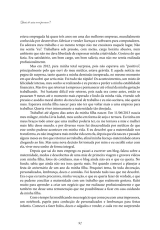 Quais de mim você procura?
92
estava empregada há quase três anos em uma das melhores empresas, mundialmente
conhecida por desenvolver, fabricar e vender licenças e softwares para computadores.
Eu adorava meu trabalho e ao mesmo tempo não me encaixava naquele lugar, Não
me sentia “eu”. Trabalhava sob pressão, com metas, carga horária abusiva, num
ambiente que não me dava liberdade de expressar minha criatividade. Gostava do que
fazia. Era satisfatório, um bom cargo, um bom salário, mas não me sentia realizada
profissionalmente.
Mas em 2012, para minha total surpresa, pois não esperava um “positivo”,
principalmente pelo que ouvi do meu médico, estava grávida. E aquela notícia me
pegou de surpresa, tanto quanto a minha demissão inesperada, no mesmo momento
em que descobri que seria mãe. Foi tudo tão rápido! Os acontecimentos, um misto de
felicidade intensa, meu sonho se realizando e eu prestes a perder a minha estabilidade
financeira. Mas tive que retornar à empresa e permanecer até o final da minha gestação
trabalhando. Foi bastante difícil este retorno, pois nada era como antes, então se
passaram 9 meses até o momento mais esperado e lindo da minha vida, vivendo sob
pressão e assédio moral dentro do meu local de trabalho e eu não aceitava, não queria
mais. Esperava minha filha nascer para não ter que voltar mais a uma empresa para
trabalhar. Queria viver intensamente a maternidade tão desejada.
Trabalhei até alguns dias antes da minha filha nascer. Em 11/06/2013 nascia
meu milagre, minha Lívia Isabel, meu sonho em forma de anjo e ternura. Eu tinha em
meus braços todo amor que uma mulher poderia ter, eu me tornava a mãe e mulher
mais feliz desse mundo, e por diversas vezes fui desacreditada por médicos de que
esse sonho pudesse acontecer em minha vida. E eu descobri que a maternidade nos
transforma,eunãoimaginavamaisminhavidasemela,depoisqueelanasceuepassado
alguns meses eu tive que retornar ao trabalho, afinal minha licença-maternidade estava
chegando ao fim. Mas uma nova decisão foi tomada por mim e eu escolhi estar com
ela, viver meu sonho de forma integral.
Depois que saí do meu emprego eu passei a escrever um blog, falava sobre a
maternidade, medos e descobertas de uma mãe de primeira viagem e gravava vídeos
com minha filha, fotos do cotidiano, mas o blog ainda não era o que eu queria. No
fundo, sabia que ainda não era isso; queria mais. Foi quando comecei a planejar a
festa de aniversário de um ano da minha filha. Pesquisei tema, fiz toda decoração,
personalizados, lembrança, doces e comidas. Foi fazendo tudo isso que me descobri.
Era o que eu tanto procurava, minha vocação, o que eu queria fazer de verdade, e que
eu pudesse conciliar a maternidade com um trabalho que realmente gostava. Ralei
muito para aprender a criar um negócio que me realizasse profissionalmente e que
também me desse uma remuneração que me possibilitasse a ficar em casa cuidando
da minha filha.
Com o tempo fui modificando meu negócio que começou com uma impressora,
um notebook, papéis para confecção de personalizados e lembranças para festas
infantis. Comecei a fazer bolos, doces e salgados e vender, e cada vez me surpreendo
 