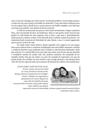 Quais de mim você procura?
93
mais. Comecei a divulgar nas redes sociais e recebendo pedidos e encomendas maiores,
e então me veio outro sonho: um buffet em domicílio. Como não tinha condições para
ter um espaço físico, decidi levar a outras pessoas um buffet completo com tudo que
uma festa seja infantil teria direito de forma acessível.
E tudo foi acontecendo aos poucos sem muito investimento. Surgiu a primeira
festa, uma encomenda de doce, de lembrança. Hoje eu não ganho muito mais do que
ganhei na vida dentro de uma empresa, mas eu faço o que amo e, principalmente,
ajudo pessoas a realizar sonhos. Viver fazendo festa é realizar sonhos de pessoas e ser
responsável pelo momento de felicidade de cada cliente, e esse é o maior pagamento
que eu posso receber da vida.
Eu ainda tenho outros planos: desejo expandir meu negócio, ter um espaço
físico para realizar festas e continuar trabalhando com meu buffet, aumentar a família
e continuar fazendo o que realmente amo. E dedico a cada dia dessa realização e tudo
que está por vir a minha filha Lívia com todo meu amor, pois foi por ela que descobri
o verdadeiro sentido da minha vida. Em nenhum momento me arrependo de ter
mudado minha vida por ela. Quero ser para ela exemplo de superação e fé, que ela
jamais desista de acreditar em seus sonhos e que consiga alcançar o que desejar dessa
vida. Por ela sou capaz de tudo, de recomeçar, de alcançar de realizar e me transformar.
Lilian Isabel Sarturato de Sales,
29 anos, casada, mãe da Lívia Isabel
de 3 anos, formada em Gestão de Ma-
rketing, culinarista e proprietária do Lis Buffet e
Eventos. Trabalha com organização e
planejamento de eventos, blogueira do
canal Mãe de Cabelinho Dourado,
cursando Gestão de Eventos. Quero poder inspirar
outras mulheres que desejam
empreender através da maternidade, continuar proporcionando momentos felizes
e realizando sonhos e festas.
 