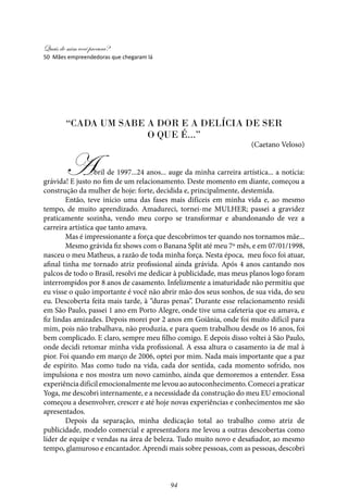Quais de mim você procura?
94
“Cada um sabe a dor e a delícia de ser
o que é...”
(Caetano Veloso)
Abril de 1997...24 anos... auge da minha carreira artística... a notícia:
grávida! E justo no fim de um relacionamento. Deste momento em diante, começou a
construção da mulher de hoje: forte, decidida e, principalmente, destemida.
Então, teve início uma das fases mais difíceis em minha vida e, ao mesmo
tempo, de muito aprendizado. Amadureci, tornei-me MULHER; passei a gravidez
praticamente sozinha, vendo meu corpo se transformar e abandonando de vez a
carreira artística que tanto amava.
Mas é impressionante a força que descobrimos ter quando nos tornamos mãe...
Mesmo grávida fiz shows com o Banana Split até meu 7º mês, e em 07/01/1998,
nasceu o meu Matheus, a razão de toda minha força. Nesta época, meu foco foi atuar,
afinal tinha me tornado atriz profissional ainda grávida. Após 4 anos cantando nos
palcos de todo o Brasil, resolvi me dedicar à publicidade, mas meus planos logo foram
interrompidos por 8 anos de casamento. Infelizmente a imaturidade não permitiu que
eu visse o quão importante é você não abrir mão dos seus sonhos, de sua vida, do seu
eu. Descoberta feita mais tarde, à “duras penas”. Durante esse relacionamento residi
em São Paulo, passei 1 ano em Porto Alegre, onde tive uma cafeteria que eu amava, e
fiz lindas amizades. Depois morei por 2 anos em Goiânia, onde foi muito difícil para
mim, pois não trabalhava, não produzia, e para quem trabalhou desde os 16 anos, foi
bem complicado. E claro, sempre meu filho comigo. E depois disso voltei à São Paulo,
onde decidi retomar minha vida profissional. A essa altura o casamento ia de mal à
pior. Foi quando em março de 2006, optei por mim. Nada mais importante que a paz
de espírito. Mas como tudo na vida, cada dor sentida, cada momento sofrido, nos
impulsiona e nos mostra um novo caminho, ainda que demoremos a entender. Essa
experiênciadifícilemocionalmentemelevouaoautoconhecimento.Comeceiapraticar
Yoga, me descobri internamente, e a necessidade da construção do meu EU emocional
começou a desenvolver, crescer e até hoje novas experiências e conhecimentos me são
apresentados.
Depois da separação, minha dedicação total ao trabalho como atriz de
publicidade, modelo comercial e apresentadora me levou a outras descobertas como
líder de equipe e vendas na área de beleza. Tudo muito novo e desafiador, ao mesmo
tempo, glamuroso e encantador. Aprendi mais sobre pessoas, com as pessoas, descobri
50 Mães empreendedoras que chegaram lá
 
