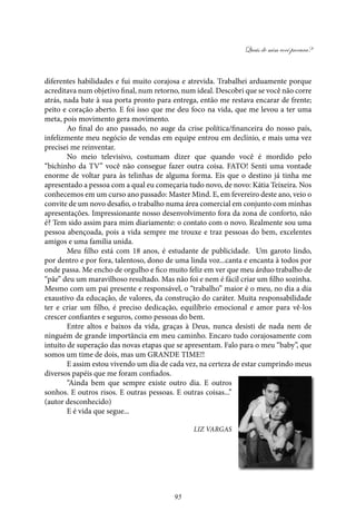 Quais de mim você procura?
95
diferentes habilidades e fui muito corajosa e atrevida. Trabalhei arduamente porque
acreditava num objetivo final, num retorno, num ideal. Descobri que se você não corre
atrás, nada bate à sua porta pronto para entrega, então me restava encarar de frente;
peito e coração aberto. E foi isso que me deu foco na vida, que me levou a ter uma
meta, pois movimento gera movimento.
Ao final do ano passado, no auge da crise política/financeira do nosso país,
infelizmente meu negócio de vendas em equipe entrou em declínio, e mais uma vez
precisei me reinventar.
No meio televisivo, costumam dizer que quando você é mordido pelo
“bichinho da TV” você não consegue fazer outra coisa. FATO! Senti uma vontade
enorme de voltar para às telinhas de alguma forma. Eis que o destino já tinha me
apresentado a pessoa com a qual eu começaria tudo novo, de novo: Kátia Teixeira. Nos
conhecemos em um curso ano passado: Master Mind. E, em fevereiro deste ano, veio o
convite de um novo desafio, o trabalho numa área comercial em conjunto com minhas
apresentações. Impressionante nosso desenvolvimento fora da zona de conforto, não
é? Tem sido assim para mim diariamente: o contato com o novo. Realmente sou uma
pessoa abençoada, pois a vida sempre me trouxe e traz pessoas do bem, excelentes
amigos e uma família unida.
Meu filho está com 18 anos, é estudante de publicidade. Um garoto lindo,
por dentro e por fora, talentoso, dono de uma linda voz...canta e encanta à todos por
onde passa. Me encho de orgulho e fico muito feliz em ver que meu árduo trabalho de
“pãe” deu um maravilhoso resultado. Mas não foi e nem é fácil criar um filho sozinha.
Mesmo com um pai presente e responsável, o “trabalho” maior é o meu, no dia a dia
exaustivo da educação, de valores, da construção do caráter. Muita responsabilidade
ter e criar um filho, é preciso dedicação, equilíbrio emocional e amor para vê-los
crescer confiantes e seguros, como pessoas do bem.
Entre altos e baixos da vida, graças à Deus, nunca desisti de nada nem de
ninguém de grande importância em meu caminho. Encaro tudo corajosamente com
intuito de superação das novas etapas que se apresentam. Falo para o meu “baby”, que
somos um time de dois, mas um GRANDE TIME!!
E assim estou vivendo um dia de cada vez, na certeza de estar cumprindo meus
diversos papéis que me foram confiados.
“Ainda bem que sempre existe outro dia. E outros
sonhos. E outros risos. E outras pessoas. E outras coisas...”
(autor desconhecido)
E é vida que segue...
Liz Vargas
 