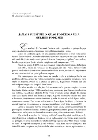 Quais de mim você procura?
96
Jamais substime o quão poderosa uma
mulher pode ser
Eu sou Luci do Carmo de Santana, mãe, empresária e, psicopedagoga
com especialização em portadores de necessidades especiais – visão.
Nasci em São Paulo capital em uma década onde mulheres só eram vistas como
futuras donas de casa. Ousei em fazer curso técnico de decoração, no Liceu de artes e
ofícios de São Paulo, onde cursei apenas dois anos, dos quatro exigidos. Como mulher
lutadora, que sempre fui, terminei o colégio normal, na época, em 1977.
Casei-me no ano de 1978, com meu colega de colégio, Luciano Mariano de Santana
Em 1981, entrei na Faculdade de Pedagogia, em São Paulo, período onde
poucas mulheres de classe social denominadas classe média, assalariada, frequentava
os bancos universitários, principalmente, negras.
Foi nessa época, que após 4 anos de casada, recebi a notícia que havia um
problema uterino. Apesar de vários exames feitos na época, recebi a notícia que meu
útero era bicorno. Pouco era a chance de gravidez, diagnóstico revelado por um
médico ginecologista do Hospital São Camilo.
Decidimos então, pela adoção, e dois anos mais tarde, quando estagiava em uma
instituição filiada a antiga FEBEM, conheci uma menina, ao qual ficamos tocados com
sua história, e decidimos adotá-la. Nesta época, era muito difícil adoção de criança
com idade acima de um ano, menina e negra. A garota encontrava-se com dois anos
e dez meses, mesmo assim nos interessamos por ela. Foi um início difícil para ambas,
mas o amor venceu. Pois houve aceitação total dos amigos, familiares e vizinhos, os
quais trouxeram presentes com se houvesse nascido um bebê, lindo momento!!!!
Anos se passaram, Sabrina crescia bem e com saúde, sempre acompanhada de
psicólogos e assistentes sociais da instituição, por aproximadamente quatro anos, aos quais
observavam a adaptação e o desenvolvimento da criança. Findando a adoção definitiva.
Por volta de setembro, de 1985, engravidei. Como o diagnóstico médico, era de
útero bicorno, a gestação era de risco, porém tudo correu bem. Com o aparecimento
da gestação, foi nesse momento que a Sabrina fez a pergunta fatal: “Mãe, de que barriga
eu vim?” A resposta foi simples, e sem rodeios: “ Você, filha, veio do coração!!!” Ela
ficou feliz, com a resposta, explicamos à ela, sobre a adoção, e a levamos para conhecer,
50 Mães empreendedoras que chegaram lá
 