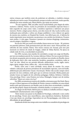Quais de mim você procura?
97
outras crianças, que também como ela, poderiam ser adotadas, e, também crianças
adotadas por outros casais. Principalmente, porque eu tenho uma irmã, muito querida,
adotada por meus amados pais, Maria Helena, que muito me ensinou.
No ano seguinte, 1986, em julho, nascia Lucila Rafaela, para alegria de todos,
inclusive a Sabrina. Porém, Lucila era portadora de necessidades especiais físicas o
lado esquerdo do corpo como: visão, e membros superiores e inferiores um pouco
menores. Porém a alegria pouco durou, com dois meses de vida, Lucila recebeu uma
medicação para resfriado, e sofreu um choque anafilático e veio a falecer em agosto
do mesmo ano, também, no Hospital São Camilo. Ano difícil para nós. A Sabrina foi
muito importante nesse momento, sua presença e seu carinho nos fortaleceu. Ficamos
mais unidos. A vida segue. Passamos a passear em cinemas shoppings, restaurantes,
casa de amigos e familiares e viagens.
No ano de 1992, por motivo de trabalho, fomos morar em Arcaju - SE, próximo
aos parentes paternos, onde permanecemos por dois anos e meio. Nesse período, um
sobrinho do meu marido, Gilson, Veio morar conosco em Aracaju, pois seus pais
moravam no interior do estado de Sergipe, cidade de Tobias Barreto. Na época na
cidade onde ele vivia, a escolaridade era precária.
Em 1994, Luciano, meu marido, foi convidado a ocupar um cargo em Brasília,
por isso nos mudamos para lá: Eu, Luciano, Sabrina e Gilson. Por isso os pais de Gilson,
nos deram sua guarda, pois era menor, para continuar seus estudos em Brasília, época
de dedicação total à eles: mãe motorista, lavadeira, passadeira, cozinheira, todas as
“eras” da vida. Afinal era um período delicado, adolescência: escola, inglês, teatro,
jogos, igreja, amigos, festas, clubes, ufa... esta era minha rotina.
Porém, entre uma e outra atividade, nunca deixei de estudar. Fiz cursos
voltado a educação de pessoas portadoras de necessidades especiais, curso de braille,
alfabetização para deficientes visuais e locomoção. Minha vida escolar sempre esteve
presente em meu cotidiano, onde quer que eu estivesse morando. Minha paixão por
estudar trouxe um legado de três sobrinhas pedagogas: Edilene, Edvânia e Gabriela.
Uma psicóloga: Deise e uma Doutora em Letras: Elisângela. Sempre ouvi de minhas
sobrinhas: “Quero ser como a tia Luci.”
Em 2000, novamente por motivos de trabalho, retornamos para São Paulo. Época
em que o Gilson ingressou na Faculdade de Direito e passou a trabalhar em uma estatal,
motivo pelo qual permaneceu em Brasília, pois já estava bem encaminhado e também
por decisão própria. Depois de formado, constituiu família, e se manteve por lá.
Ao chegar em São Paulo, Sabrina para a se dedicar a trabalho artístico e religião,
trabalhando voluntariamente como evangelista.
Neste mesmo ano passei na faculdade de Psicologia, realizando o meu sonho
de ser psicóloga. Foram anos maravilhosos, uma experiência fantástica. Realmente
é isso que desejo ser, psicóloga. Especializei-me em Psicopedagogia, com ênfase em
dificuldades de aprendizagem.
Atualmente divido meu tempo entre meu trabalho no consultório de psicologia em
 
