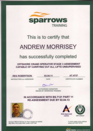 .l@s*"
"-.
sparrowsTRAINING
Thisisto certifythat
ANDREWMORRISEY
hassuccessfullycompleted
OFFSHORECRANEOPERATORSTAGE3 ASSESSMENT
CAPABLEOFCARRYINGOUTALL LIFTSUNSUPERVISED
REGROBERTSON
INSTRUCTOR& orASSESSOR
Reg Ofiice:One LondonWall, London,EC2Y 5AB
03.04.11 AT.4737
CERTIFICATENUMBER
6r,o _*,I)../
Aurffi
ISSUEDBY SPARROWSTRAINING
INACCORDANCEWITH85.7121PART11
RE.ASSESSMENTDUEBY 02.04.13
SQAApproved
Centre
@rMR506024
To checkvalidityof this certificate
pfeasecall 01224791700
 
