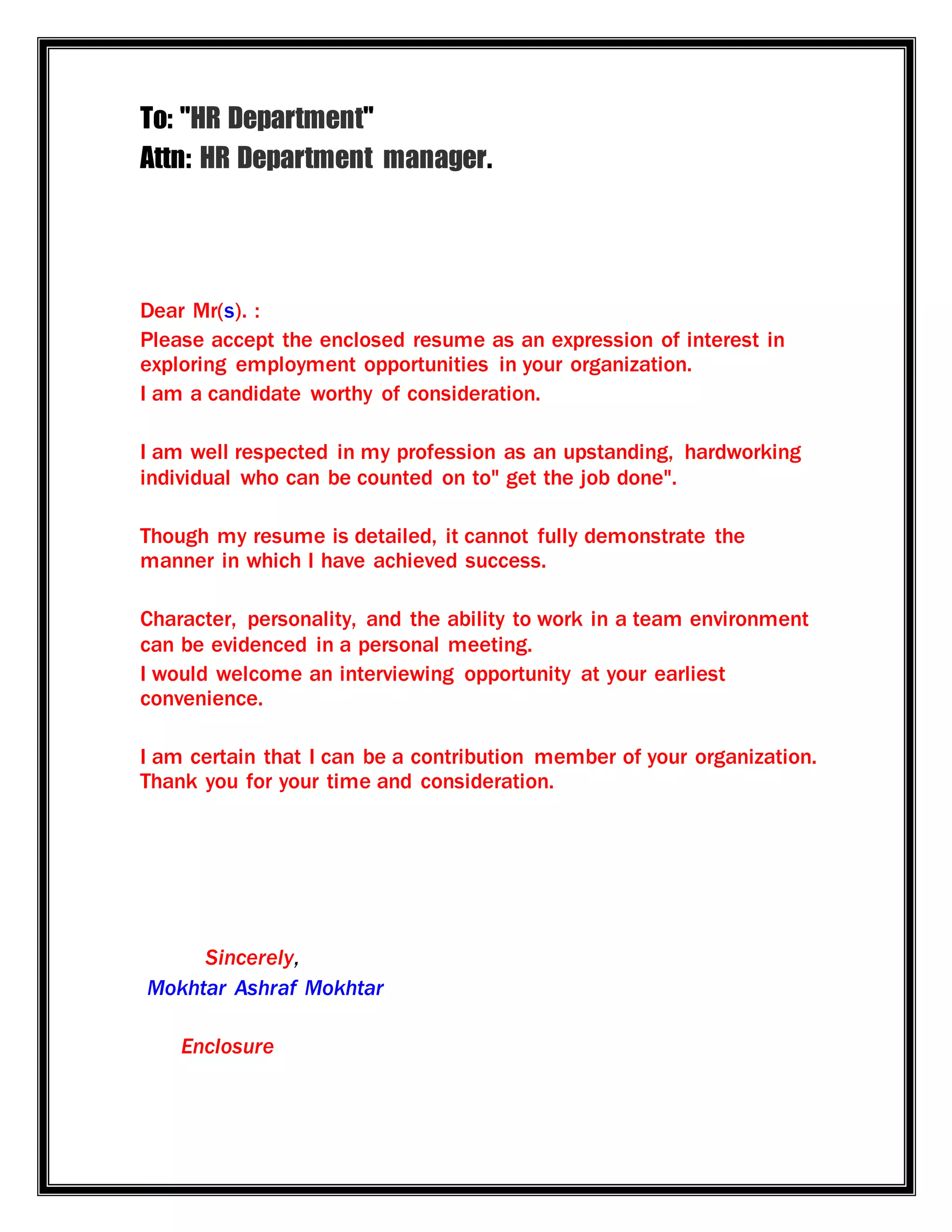 To: "HR Department"
Attn: HR Department manager.
Dear Mr(s). :
Please accept the enclosed resume as an expression of interest in
exploring employment opportunities in your organization.
I am a candidate worthy of consideration.
I am well respected in my profession as an upstanding, hardworking
individual who can be counted on to" get the job done".
Though my resume is detailed, it cannot fully demonstrate the
manner in which I have achieved success.
Character, personality, and the ability to work in a team environment
can be evidenced in a personal meeting.
I would welcome an interviewing opportunity at your earliest
convenience.
I am certain that I can be a contribution member of your organization.
Thank you for your time and consideration.
Sincerely,
Mokhtar Ashraf Mokhtar
Enclosure
 