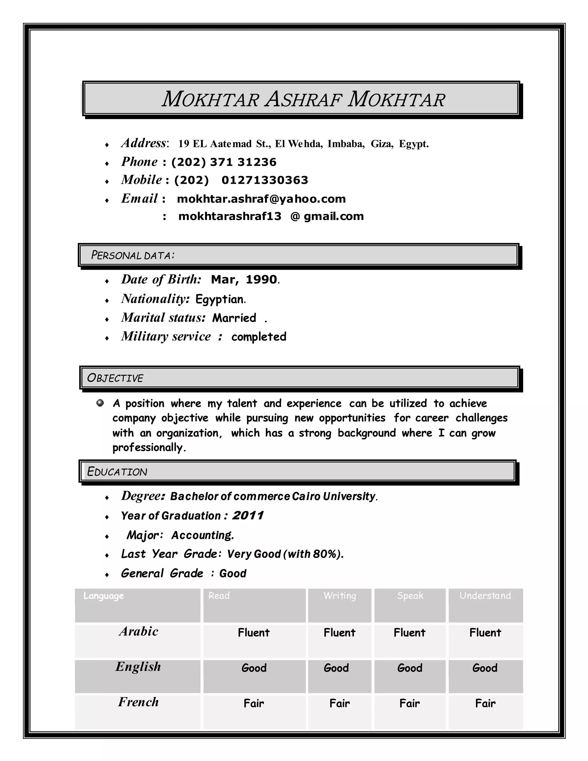 MOKHTAR ASHRAF MOKHTAR
 Address: 19 EL Aatemad St., El Wehda, Imbaba, Giza, Egypt.
 Phone : (202) 371 31236
 Mobile : (202) 01271330363
 Email : mokhtar.ashraf@yahoo.com
: mokhtarashraf13 @ gmail.com
PERSONAL DATA:
 Date of Birth: Mar, 1990.
 Nationality: Egyptian.
 Marital status: Married .
 Military service : completed
OBJECTIVE
A position where my talent and experience can be utilized to achieve
company objective while pursuing new opportunities for career challenges
with an organization, which has a strong background where I can grow
professionally.
EDUCATION
 Degree: Bachelor of commerce Cairo University.
 Year of Graduation : 2011
 Major: Accounting.
 Last Year Grade: Very Good (with 80%).
 General Grade : Good
Language Read Writing Speak Understand
Arabic Fluent Fluent Fluent Fluent
English Good Good Good Good
French Fair Fair Fair Fair
 