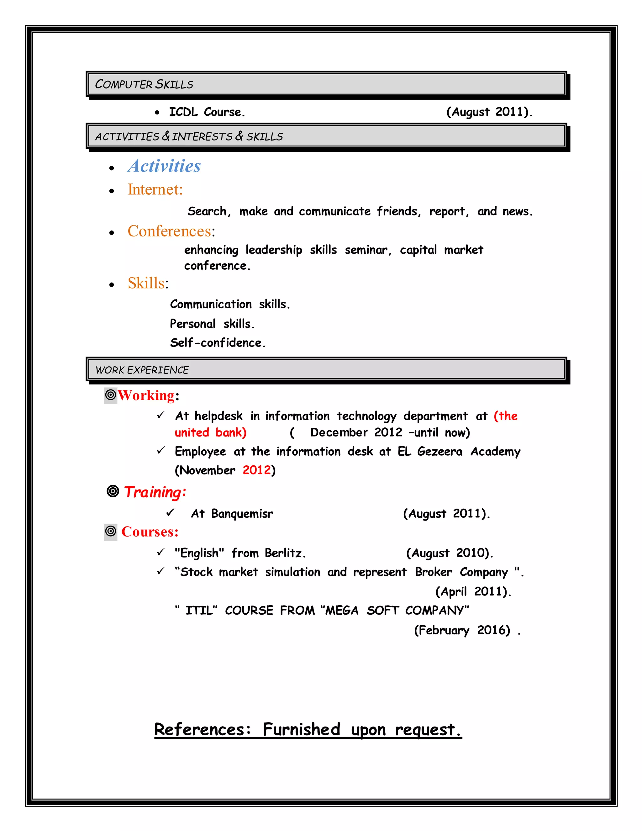 COMPUTER SKILLS
 ICDL Course. (August 2011).
ACTIVITIES & INTERESTS & SKILLS
 Activities
 Internet:
Search, make and communicate friends, report, and news.
 Conferences:
enhancing leadership skills seminar, capital market
conference.
 Skills:
Communication skills.
Personal skills.
Self-confidence.
WORK EXPERIENCE
Working:
 At helpdesk in information technology department at (the
united bank) ( December 2012 –until now)
 Employee at the information desk at EL Gezeera Academy
(November 2012)
 Training:
 At Banquemisr (August 2011).
 Courses:
 "English" from Berlitz. (August 2010).
 “Stock market simulation and represent Broker Company ".
(April 2011).
‘’ ITIL’’ COURSE FROM ‘’MEGA SOFT COMPANY’’
(February 2016) .
References: Furnished upon request.
 