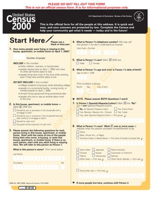PLEASE DO NOT FILL OUT THIS FORM.
                    This is not an official census form. It is for informational purposes only.

                                                                                        U.S. Department of Commerce • Bureau of the Census
                                                                                                                                                 DC
                                    This is the official form for all the people at this address. It is quick and
                                    easy, and your answers are protected by law. Complete the Census and
                                    help your community get what it needs — today and in the future!



Start Here                                       Please use a
                                                 black or blue pen.
                                                                      4. What is Person 1’s telephone number? We may call
                                                                          this person if we don’t understand an answer.
1. How many people were living or staying in this                         Area Code + Number
    house, apartment, or mobile home on April 1, 2000?                                 –                 –

                     Number of people
                                                                      5. What is Person 1’s sex? Mark # ONE box.
    INCLUDE in this number:                                                  Male            Female
        • foster children, roomers, or housemates
        • people staying here on April 1, 2000 who have




                                                                                                             PY
                                                                      6. What is Person 1’s age and what is Person 1’s date of birth?
          no other permanent place to stay                                Age on April 1, 2000
        • people living here most of the time while working,




                                                                                                   CO
          even if they have another place to live

    DO NOT INCLUDE in this number:
                                                                          Print numbers in boxes.
        • college students living away while attending college




                                                                                             L
                                                                          Month      Day           Year of birth
        • people in a correctional facility, nursing home, or
          mental hospital on April 1, 2000
                                                                                           A
        • Armed Forces personnel living somewhere else
                                                                                    N
        • people who live or stay at another place most
                                                                              O
          of the time                                                     NOTE: Please answer BOTH Questions 7 and 8.
                                                                          TI


2. Is this house, apartment, or mobile home —                         7. Is Person 1 Spanish/Hispanic/Latino? Mark # the "No"
                                                                      A


    Mark # ONE box.                                                       box if not Spanish /Hispanic /Latino.
                                                             RM




                                                                             No, not Spanish / Hispanic / Latino            Yes, Puerto Rican
        Owned by you or someone in this household with a
        mortgage or loan?                                                    Yes, Mexican, Mexican Am., Chicano             Yes, Cuban
        Owned by you or someone in this household free and                   Yes, other Spanish / Hispanic / Latino — Print group.
                                                      FO




        clear (without a mortgage or loan)?
        Rented for cash rent?
        Occupied without payment of cash rent?
                                                 IN




                                                                      8. What is Person 1’s race? Mark # one or more races to
                                                                          indicate what this person considers himself/herself to be.
3. Please answer the following questions for each
    person living in this house, apartment, or mobile                        White
    home. Start with the name of one of the people                           Black, African Am., or Negro
    living here who owns, is buying, or rents this                           American Indian or Alaska Native — Print name of enrolled or principal tribe.
    house, apartment, or mobile home. If there is no
    such person, start with any adult living or staying
    here. We will refer to this person as Person 1.
    What is this person’s name? Print name below.                            Asian Indian     Japanese              Native Hawaiian
                                                                             Chinese          Korean                Guamanian or Chamorro
    Last Name
                                                                             Filipino         Vietnamese            Samoan
                                                                             Other Asian — Print race.              Other Pacific Islander — Print race.
    First Name                                            MI


                                                                             Some other race — Print race.




OMB No. 0607-0856: Approval Expires 12/31/2000                            If more people live here, continue with Person 2.

             Form   D-61A
 