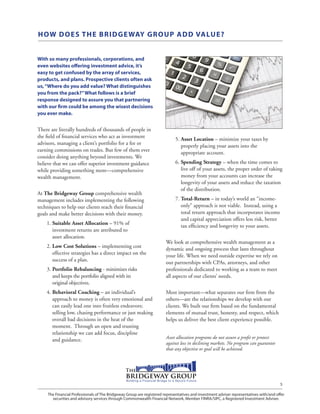 The Financial Professionals of The Bridgeway Group are registered representatives and investment adviser representatives with/and offer
securities and advisory services through Commonwealth Financial Network, Member FINRA/SIPC, a Registered Investment Adviser.
5
HOW DOES THE BRIDGEWAY GROUP ADD VALUE?
With so many professionals, corporations, and
even websites offering investment advice, it’s
easy to get confused by the array of services,
products, and plans. Prospective clients often ask
us,“Where do you add value? What distinguishes
you from the pack?”What follows is a brief
response designed to assure you that partnering
with our firm could be among the wisest decisions
you ever make.
There are literally hundreds of thousands of people in
the field of financial services who act as investment
advisors, managing a client’s portfolio for a fee or
earning commissions on trades. But few of them ever
consider doing anything beyond investments. We
believe that we can offer superior investment guidance
while providing something more—comprehensive
wealth management.
At The Bridgeway Group comprehensive wealth
management includes implementing the following
techniques to help our clients reach their financial
goals and make better decisions with their money.
	1. Suitable Asset Allocation – 91% of
investment returns are attributed to
asset allocation.
	 2. Low Cost Solutions – implementing cost
effective strategies has a direct impact on the
success of a plan.
	 3. Portfolio Rebalancing - minimizes risks
and keeps the portfolio aligned with its
original objectives.
	 4. Behavioral Coaching – an individual’s
approach to money is often very emotional and
can easily lead one into fruitless endeavors;
selling low, chasing performance or just making
overall bad decisions in the heat of the
moment. Through an open and trusting
relationship we can add focus, discipline
and guidance.
	 5. Asset Location – minimize your taxes by
properly placing your assets into the
appropriate account.
	 6. Spending Strategy – when the time comes to
live off of your assets, the proper order of taking
money from your accounts can increase the
longevity of your assets and reduce the taxation
of the distribution.
	 7. Total-Return – in today’s world an “income-
only” approach is not viable. Instead, using a
total return approach that incorporates income
and capital appreciation offers less risk, better
tax efficiency and longevity to your assets.
We look at comprehensive wealth management as a
dynamic and ongoing process that lasts throughout
your life. When we need outside expertise we rely on
our partnerships with CPAs, attorneys, and other
professionals dedicated to working as a team to meet
all aspects of our clients’ needs.
Most important—what separates our firm from the
others—are the relationships we develop with our
clients. We built our firm based on the fundamental
elements of mutual trust, honesty, and respect, which
helps us deliver the best client experience possible.
Asset allocation programs do not assure a profit or protect
against loss in declining markets. No program can guarantee
that any objective or goal will be achieved.
 