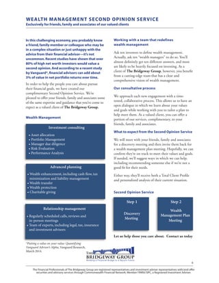The Financial Professionals of The Bridgeway Group are registered representatives and investment adviser representatives with/and offer
securities and advisory services through Commonwealth Financial Network, Member FINRA/SIPC, a Registered Investment Adviser.
6
Working with a team that redefines
wealth management
Ask ten investors to define wealth management.
Actually, ask ten “wealth managers” to do so. You’ll
almost definitely get ten different answers, and most
are likely to be heavily focused on investing. As a
client of The Bridgeway Group, however, you benefit
from a cutting-edge team that has a clear and
comprehensive vision of wealth management.
Our consultative process
We approach each new engagement with a time-
tested, collaborative process. This allows us to have an
open dialogue in which we learn about your values
and goals while working with you to tailor a plan to
help meet them. As a valued client, you can offer a
portion of our services, complimentary, to your
friends, family and associates.
What to expect from the Second Opinion Service
We will meet with your friends, family and associates
for a discovery meeting and then invite them back for
a wealth management plan meeting. Hopefully, we can
confirm they’re on track to meet their values and goals.
If needed, we’ll suggest ways in which we can help,
including recommending someone else if we’re not a
good fit for their needs.
Either way, they’ll receive both a Total Client Profile
and personalized analysis of their current situation.
Second Opinion Service
Let us help those you care about. Contact us today
WEALTH MANAGEMENT SECOND OPINION SERVICE
Exclusively for friends,family and associates of our valued clients
In this challenging economy,you probably know
a friend,family member or colleague who may be
in a complex situation or just unhappy with the
advice from their financial advisor—it’s not
uncommon.Recent studies have shown that over
80% of high net worth investors would value a
second opinion.And according to a recent study
by Vanguard*,financial advisors can add about
3% of value in net portfolio returns over time.
In order to help the people you care about pursue
their financial goals, we have created our
complimentary Second Opinion Service. We’re
pleased to offer your friends, family and associates some
of the same expertise and guidance that you’ve come to
expect as a valued client of The Bridgeway Group.
Wealth Management
Investment consulting
• Asset allocation
• Portfolio Management
• Manager due diligence
• Risk Evaluation
• Performance Analysis
Step 1
Discovery
Meeting
Step 2
Wealth
Management Plan
Meeting
Relationship management
• Regularly scheduled calls, reviews and
in-person meetings
•Team of experts, including legal, tax, insurance
and investment advisors
Advanced planning
•Wealth enhancement, including cash flow, tax
minimization and liability management
• Wealth transfer
• Wealth protection
• Charitable giving
*Putting a value on your value: Quantifying
Vanguard Advisor’s Alpha, Vanguard Research,
March 2014.
 
