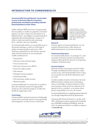 The Financial Professionals of The Bridgeway Group are registered representatives and investment adviser representatives with/and offer
securities and advisory services through Commonwealth Financial Network, Member FINRA/SIPC, a Registered Investment Adviser.
7
INTRODUCTION TO COMMONWEALTH
Commonwealth Financial Network® was founded
to serve as the home office for investment
professionals committed to providing unbiased
financial guidance to their clients.
Unlike traditional Wall Street firms, Commonwealth
does not produce or market any proprietary investment
products, nor does it impose any sales quotas on its
affiliated advisors. Accordingly, its national network of
independent financial professionals is unique in its
ability to make your needs the only motivating
force—and that is the way it should be.
As Commonwealth advisors, we are provided access to
all national exchanges, as well as to a full range of
quality investment products and services. After
working to understand your risk tolerance, personal
values, and time horizons, we can recommend a
suitable combination of:
•• Mutual funds
•• Full-service stock and bond trading
•• Unit investment trusts
•• Real estate investment trusts (REITs)
•• Fixed and variable annuities
•• Life insurance
•• Managed investment programs
•• Limited partnerships
•• CDs and money market accounts
•• Retirement plans
Commonwealth’s goal is to ensure that we are able to
direct the maximum amount of energy possible
toward our role as financial caregivers. It makes this
feasible by supporting us with:
Technology
Commonwealth’s continual investment in leading-edge
systems strives to provide superior account processing
and management, as well as access to critical data.
Research
In-house experts at Commonwealth pore over vast
amounts of financial data to offer advisors an
additional perspective on investment decisions.
Professional Education
As Commonwealth advisors, we participate in a rich
curriculum of technical seminars and educational
programs reflecting the best practices in the growing
complexity of financial issues.
Account Support
Informed investors enjoy greater personal comfort.
Through consolidated monthly statements, online
account access, and Commonwealth’s Service Center,
we can provide you with all the information you’ll
ever need.
In today’s complex economic environment, the major
difference between making money and keeping
money is knowledge. Investment decisions vital to
your economic security are far too important to be
ignored or left to a machine—or to anyone whose
primary responsibility is not you, the investor.
Commonwealth believes in supplying primary financial
care through independent financial professionals.
Commonwealth Financial Network is a member of the
SIPC, which protects securities customers of its membership
up to $500,000 (including $250,000 for claims for
cash). An explanatory brochure is available on request or
at www.sipc.org.
Unprecedented 10-Time
Broker/Dealer of theYear
Commonwealth is a 10-time
recipient of Investment Advisor
magazine’s prestigious Broker/Dealer
of the Year award, which is based
on various criteria that includes
overall advisor satisfaction (1991,
1992, 1994, 1996–99, 2001,
2002, 2005).
 