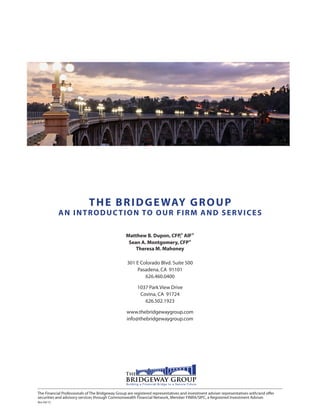 THE BRIDGEWAY GROUP
AN INTRODUCTION TO OUR FIRM AND SERVICES
Matthew B. Dupon, CFP,® AIF®
Sean A. Montgomery, CFP®
Theresa M. Mahoney
301 E Colorado Blvd. Suite 500
Pasadena, CA 91101
626.460.0400
1037 Park View Drive
Covina, CA 91724
626.502.1923
www.thebridgewaygroup.com
info@thebridgewaygroup.com
The Financial Professionals of The Bridgeway Group are registered representatives and investment adviser representatives with/and offer
securities and advisory services through Commonwealth Financial Network, Member FINRA/SIPC, a Registered Investment Adviser.
Rev 04/15
 