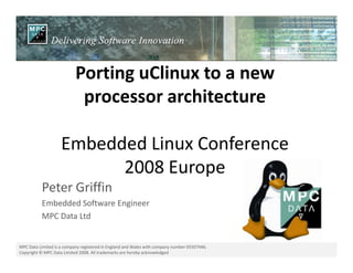Porting uClinux to a new
processor architecture
Embedded Linux Conference
MPC Data Limited is a company registered in England and Wales with company number 05507446.
Copyright © MPC Data Limited 2008. All trademarks are hereby acknowledged
Embedded Linux Conference
2008 Europe
Peter Griffin
Embedded Software Engineer
MPC Data Ltd
 