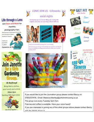 If you would like to join the Journalism group please contact Beccy on:
07903737478. Email: Rebecca.Manley@yorkshirehousing.co.uk
The group runs every Tuesday 4pm-7pm.
Free tea and coffee is available. Have your voice heard!
If you are interested in joining any of the other groups above please contact Beccy
with the details above or
 