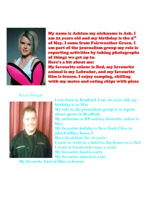 My name is Ashton my nickname is Ash. I
am 22 years old and my birthday is the 5th
of May. I come from Fairweather Green. I
am part of the journalism group my role is
reporting activities by taking photographs
of things we get up to.
Here’s a bit about me:
My favourite colour is Red, my favourite
animal is my Labrador, and my favourite
film is frozen. I enjoy camping, chilling
with my mates and eating chips with pizza
Kevin Pringle
I was born in Bradford. I am 46 years old, my
birthday is in May
My role in the journalism group is to report
about sports in Bradford
My nickname is KP and my favourite colour is
blue
My favourite holiday is New York I live at
john Gaffney house I
Have lived here for 19 years
I want to work in a hotel in the future as a chef
I work at Foodworks once a week
My favourite food is curry
My favourite animal is a rat
My favourite kind of films is horror
 