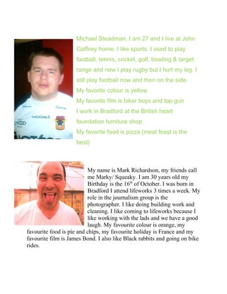 Michael Steadman, I am 27 and I live at John
Gaffney home. I like sports. I used to play
football, tennis, cricket, golf, bowling & target
range and now I play rugby but I hurt my leg. I
still play football now and then on the side.
My favorite colour is yellow
My favorite film is biker boys and top gun
I work in Bradford at the British heart
foundation furniture shop.
My favorite food is pizza (meat feast is the
best)
My name is Mark Richardson, my friends call
me Marky/ Squeaky. I am 30 years old my
Birthday is the 16th
of October. I was born in
Bradford I attend lifeworks 3 times a week. My
role in the journalism group is the
photographer. I like doing building work and
cleaning. I like coming to lifeworks because I
like working with the lads and we have a good
laugh. My favourite colour is orange, my
favourite food is pie and chips, my favourite holiday is France and my
favourite film is James Bond. I also like Black rabbits and going on bike
rides.
 