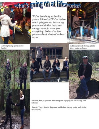 We’ve been busy so far this
year at lifeworks! We’ve had so
much going on and interesting
places to visit that there isn’t
enough space to show you
everything! So here’s a few
pictures about what we’ve been
up to!
Hasnain, Sam, Raymond, John and pater enjoying the sun in City Park
(above)
Janette, Tony, Steven, Raymond and Robert taking a nice walk in the
woods (left)
Ashton playing games at the
funfair
Ashton and Sully feeling a little
dizzy on the waltzers
 