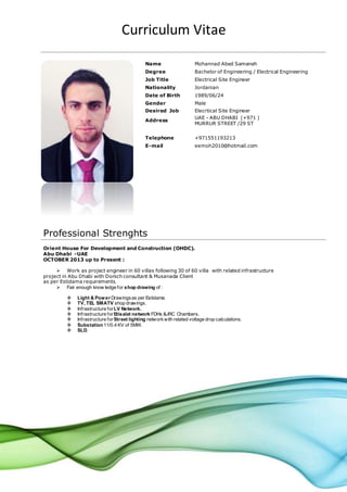 Curriculum Vitae
Name Mohannad Abed Samaneh
Degree Bachelor of Engineering / Electrical Engineering
Job Title Electrical Site Engineer
Nationality Jordanian
Date of Birth 1989/06/24
Gender Male
Desired Job Elecrtical Site Engineer
Address
UAE - ABU DHABI (+971 )
MURRUR STREET /29 ST
Telephone +971551193213
E-mail eemoh2010@hotmail.com
Professional Strenghts
Orient House For Development and Construction (OHDC).
Abu Dhabi -UAE
OCTOBER 2013 up to Present :
 Work as project engineer in 60 villas following 30 of 60 villa with related infrastructure
project in Abu Dhabi with Dorsch consultant & Musanada Client
as per Estidama requirements.
 Fair enough know ledge for shop drawing of :
 Light & Power Drawingsas per Estidama.
 TV, TEL SMATV shop drawings.
 Infrastructure forLV Network.
 Infrastructure forEtisalat network FDHs &JRC Chambers.
 Infrastructure forStreet lighting networkwith related voltage drop calculations.
 Substation11/0.4 KV of 5MW.
 SLD.
 