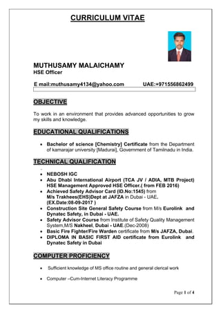 Page 1 of 4
CURRICULUM VITAE
MUTHUSAMY MALAICHAMY
HSE Officer
E mail:muthusamy4134@yahoo.com UAE:+971556862499
OBJECTIVE
To work in an environment that provides advanced opportunities to grow
my skills and knowledge.
• Bachelor of science [Chemistry] Certificate from the Department
of kamarajar university [Madurai], Government of Tamilnadu in India.
EDUCATIONAL QUALIFICATIONS
• NEBOSH IGC
TECHNICAL QUALIFICATION
.
• Abu Dhabi International Airport (TCA JV / ADIA, MTB Project)
HSE Management Approved HSE Officer.( from FEB 2016)
• Achieved Safety Advisor Card (ID.No:1545) from
M/s Trakhees(EHS)Dept at JAFZA in Dubai - UAE.
(EX.Date:08-09-2017 )
• Construction Site General Safety Course from M/s Eurolink and
Dynatec Safety, in Dubai - UAE.
• Safety Advisor Course from Institute of Safety Quality Management
System,M/S Nakheel, Dubai - UAE.(Dec-2008)
• Basic Fire Fighter/Fire Warden certificate from M/s JAFZA, Dubai.
• DIPLOMA IN BASIC FIRST AID certificate from Eurolink and
Dynatec Safety in Dubai
• Sufficient knowledge of MS office routine and general clerical work
COMPUTER PROFICIENCY
• Computer –Cum-Internet Literacy Programme
 