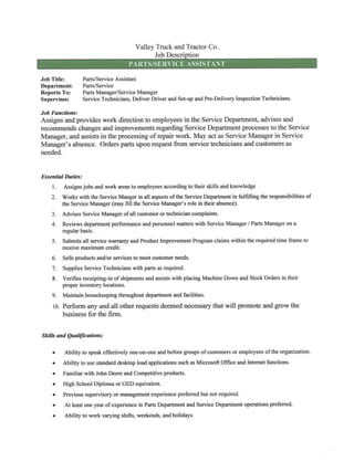 Valley Truck and Tractor Co.
Job Description
PARTS/SERVICE ASSISTANT
Job Title: Parts/Service Assistant
Department: Parts/Service
Reports To: Parts Manager/Service Manager
Supervises: Service Technicians, DeliverDriverandSet-up andPre-Delivery Inspection Technicians.
Job Functions:
Assigns andprovides workdirection to employees in the Service Department, advises and
recommends changesand improvements regarding ServiceDepartment processesto the Service
Manager, andassists in the processing of repair work. Mayact as Service Manager in Service
Manager's absence. Orders parts upon request from servicetechnicians and customers as
needed.
Essential Duties:
1. Assignsjobs and workareasto employees accordingto their skillsand knowledge
Workswiththe ServiceMangerin all aspectsof the ServiceDepartment in fiilfilling the responsibilities of2.
3.
4.
the Service Manager (may fill the Service Manager's role in their absence).
Advises Service Manager ofall customer or technician complaints.
Reviewsdepartmentperformanceand personnelmatters with ServiceManager / Parts Manageron a
regular basis.
5. Submitsall servicewarrantyand Product ImprovementProgram claims withinthe required time frame to
receive maximum credit.
6. Sells products and/or services to meet customer needs.
7. Supplies Service Technicians with parts as required.
8. Verifies receipting-in of shipments and assistswith placingMachine Downand StockOrdersin their
proper inventory locations.
9. Maintain housekeeping throughout department and faculties.
10. Perform any and all other requests deemed necessarythat will promote and grow the
business for the firm.
Skills and Qualifications:
• Abilityto speakeffectivelyone-on-one and beforegroupsofcustomers or employees of the organization.
• Abilityto use standarddesktop load applicationssuch as Microsoft Office and Internetfunctions.
• Familiar with John Deere and Competitive products.
• High School Diploma or GED equivalent.
• Previoussupervisoryor managementexperiencepreferredbut not required.
• At leastone year of experience in Parts Department and ServiceDepartment operations preferred.
• Ability to work varying shifts, weekends, and holidays.
 