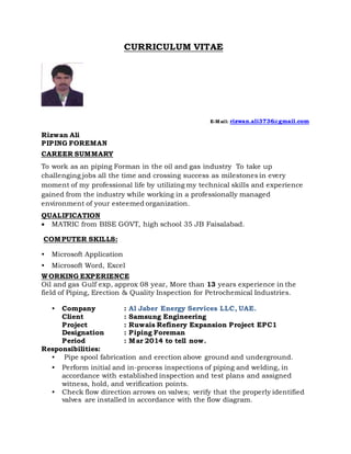 CURRICULUM VITAE
E-Mail: rizwan.ali3736@gmail.com
Rizwan Ali
PIPING FOREMAN
CAREER SUMMARY
To work as an piping Forman in the oil and gas industry To take up
challenging jobs all the time and crossing success as milestones in every
moment of my professional life by utilizing my technical skills and experience
gained from the industry while working in a professionally managed
environment of your esteemed organization.
QUALIFICATION
 MATRIC from BISE GOVT, high school 35 JB Faisalabad.
COMPUTER SKILLS:
• Microsoft Application
• Microsoft Word, Excel
WORKING EXPERIENCE
Oil and gas Gulf exp, approx 08 year, More than 13 years experience in the
field of Piping, Erection & Quality Inspection for Petrochemical Industries.
• Company : Al Jaber Energy Services LLC, UAE.
Client : Samsung Engineering
Project : Ruwais Refinery Expansion Project EPC1
Designation : Piping Foreman
Period : Mar 2014 to tell now.
Responsibilities:
• Pipe spool fabrication and erection above ground and underground.
• Perform initial and in-process inspections of piping and welding, in
accordance with established inspection and test plans and assigned
witness, hold, and verification points.
• Check flow direction arrows on valves; verify that the properly identified
valves are installed in accordance with the flow diagram.
 