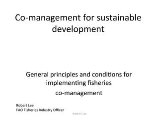 Co-management	for	sustainable	
development	
General	principles	and	condi7ons	for	
implemen7ng	ﬁsheries	
co-management		
Robert	Lee		
FAO	Fisheries	Industry	Oﬃcer	
Robert	U	Lee	
 
