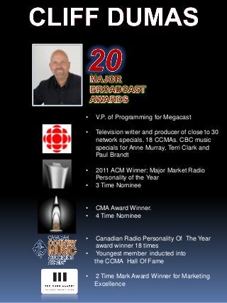 • V.P. of Programming for Megacast
• Television writer and producer of close to 30
network specials. 18 CCMAs. CBC music
specials for Anne Murray, Terri Clark and
Paul Brandt
• 2011 ACM Winner: Major Market Radio
Personality of the Year
• 3 Time Nominee
• CMA Award Winner.
• 4 Time Nominee
• Canadian Radio Personality Of The Year
award winner 18 times
• Youngest member inducted into
the CCMA Hall Of Fame
• 2 Time Mark Award Winner for Marketing
Excellence
 