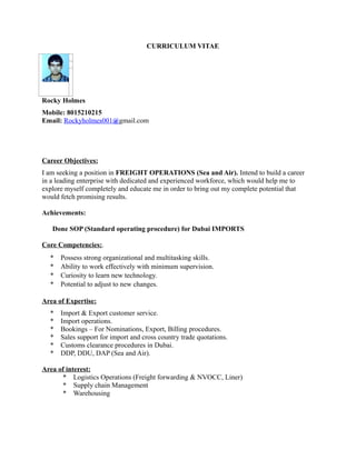 CURRICULUM VITAE
Rocky Holmes
Mobile: 8015210215
Email: Rockyholmes001@gmail.com
Career Objectives:
I am seeking a position in FREIGHT OPERATIONS (Sea and Air). Intend to build a career
in a leading enterprise with dedicated and experienced workforce, which would help me to
explore myself completely and educate me in order to bring out my complete potential that
would fetch promising results.
Achievements:
Done SOP (Standard operating procedure) for Dubai IMPORTS
Core Competencies:.
* Possess strong organizational and multitasking skills.
* Ability to work effectively with minimum supervision.
* Curiosity to learn new technology.
* Potential to adjust to new changes.
Area of Expertise:
* Import & Export customer service.
* Import operations.
* Bookings – For Nominations, Export, Billing procedures.
* Sales support for import and cross country trade quotations.
* Customs clearance procedures in Dubai.
* DDP, DDU, DAP (Sea and Air).
Area of interest:
* Logistics Operations (Freight forwarding & NVOCC, Liner)
* Supply chain Management
* Warehousing
 