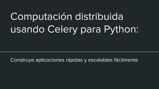 Computación distribuida
usando Celery para Python:
Construye aplicaciones rápidas y escalables fácilmente
 