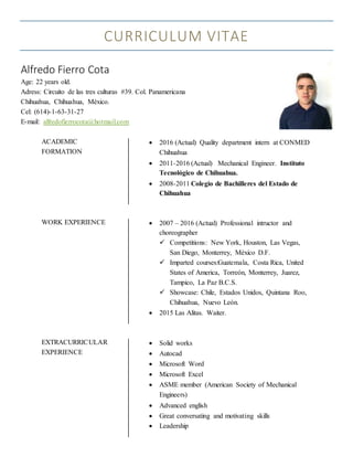CURRICULUM VITAE
Alfredo Fierro Cota
Age: 22 years old.
Adress: Circuito de las tres culturas #39. Col. Panamericana
Chihuahua, Chihuahua, México.
Cel: (614)-1-63-31-27
E-mail: alfredofierrocota@hotmail.com
ACADEMIC
FORMATION
 2016 (Actual) Quality department intern at CONMED
Chihuahua
 2011-2016 (Actual) Mechanical Engineer. Instituto
Tecnológico de Chihuahua.
 2008-2011 Colegio de Bachilleres del Estado de
Chihuahua
WORK EXPERIENCE  2007 – 2016 (Actual) Professional intructor and
choreographer
 Competitions: New York, Houston, Las Vegas,
San Diego, Monterrey, México D.F.
 Imparted courses:Guatemala, Costa Rica, United
States of America, Torreón, Monterrey, Juarez,
Tampico, La Paz B.C.S.
 Showcase: Chile, Estados Unidos, Quintana Roo,
Chihuahua, Nuevo León.
 2015 Las Alitas. Waiter.
EXTRACURRICULAR
EXPERIENCE
 Solid works
 Autocad
 Microsoft Word
 Microsoft Excel
 ASME member (American Society of Mechanical
Engineers)
 Advanced english
 Great conversating and motivating skills
 Leadership
 