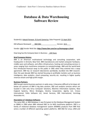 Confidential – Saint Peter’s University Database Software Review
Database & Data Warehousing
Software Review
Student(s): Aakash Parwani_& Sumit Sameriya Date Prepared: 21-Sept-2015
DB Software Reviewed: ___IBM DB2_________________ Version: 10.5____
Vendor: IBM Vendor Web Site: http://www.ibm.com/en-us/homepage-a.html
How long has the Company been in Business: _104 Years
Brief Company History:
IBM is an American multinational technology and consulting corporation, with
headquarter in Armonk, New York. IBM manufactures and market computer hardware,
middle ware and software, and offers infrastructure, hosting and consulting services in
areas ranging from mainframe computers to nanotechnology. IBM and the world bank
first introduced financial swap to the public in 1981 when they entered into a swap
agreement. IBM has 12 research laboratories worldwide, bundled into IBM research.
Over the past decade IBM has started focusing on profitable markets such as business
intelligence, data analytics, cloud computing, security etc. resulting in higher quality
revenue stream and high profit margin.
Business Partners:
IBM has got several business partners in wide areas. It becomes difficult to list down all,
below are partners of IBM in big data solution, DB2 and analytics services which are
located in USA only Sirius Computer Solutions, Mainline Information Systems, New
England Systems, Micro Strategies, Destiny Corporation, Aginity LLC, Cresco
International, Palila Software LLC, Avnet Services, SRR International, Vormitag
Associates Inc.
Description of Database Software:
The name DB2, or IBM Database 2, was first given to the Database Management System
or DBMS in 1983 when IBM released DB2 on its MVS mainframe platform. DB2 is a
family of relational database management system (RDBMS) products from IBM that
serve a number of different operating system platforms. IBM DB2 for Linux, UNIX and
Page 1
 