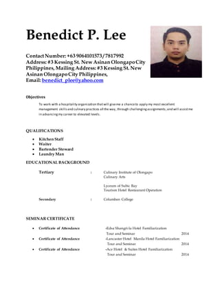 Benedict P. Lee
ContactNumber: +63 9064101573 / 7817992
Address: #3 Kessing St. New Asinan OlongapoCity
Philippines, Mailing Address: #3 Kessing St. New
Asinan OlongapoCity Philippines,
Email: benedict_plee@yahoo.com
Objectives
To work with a hospitality organization thatwill giveme a chanceto apply my most excellent
management skillsand culinary practices all the way, through challengingassignments;and will assistme
in advancingmy career to elevated levels.
QUALIFICATIONS
 Kitchen Staff
 Waiter
 Bartender Steward
 Laundry Man
EDUCATIONAL BACKGROUND
Tertiary : Culinary Institute of Olongapo
Culinary Arts
Lyceum of Subic Bay
Tourism Hotel Restaurant Operation
Secondary : Columban College
SEMINAR CERTIFICATE
 Certificate of Attendance -Edsa Shangri-la Hotel Familiarization
Tour and Seminar 2014
 Certificate of Attendance -Lancaster Hotel Manila Hotel Familiarization
Tour and Seminar 2014
 Certificate of Attendance -Ace Hotel & Suites Hotel Familiarization
Tour and Seminar 2014
 